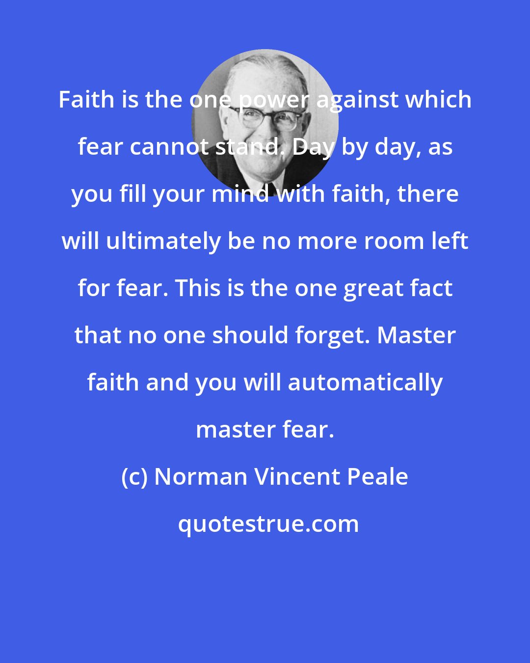 Norman Vincent Peale: Faith is the one power against which fear cannot stand. Day by day, as you fill your mind with faith, there will ultimately be no more room left for fear. This is the one great fact that no one should forget. Master faith and you will automatically master fear.