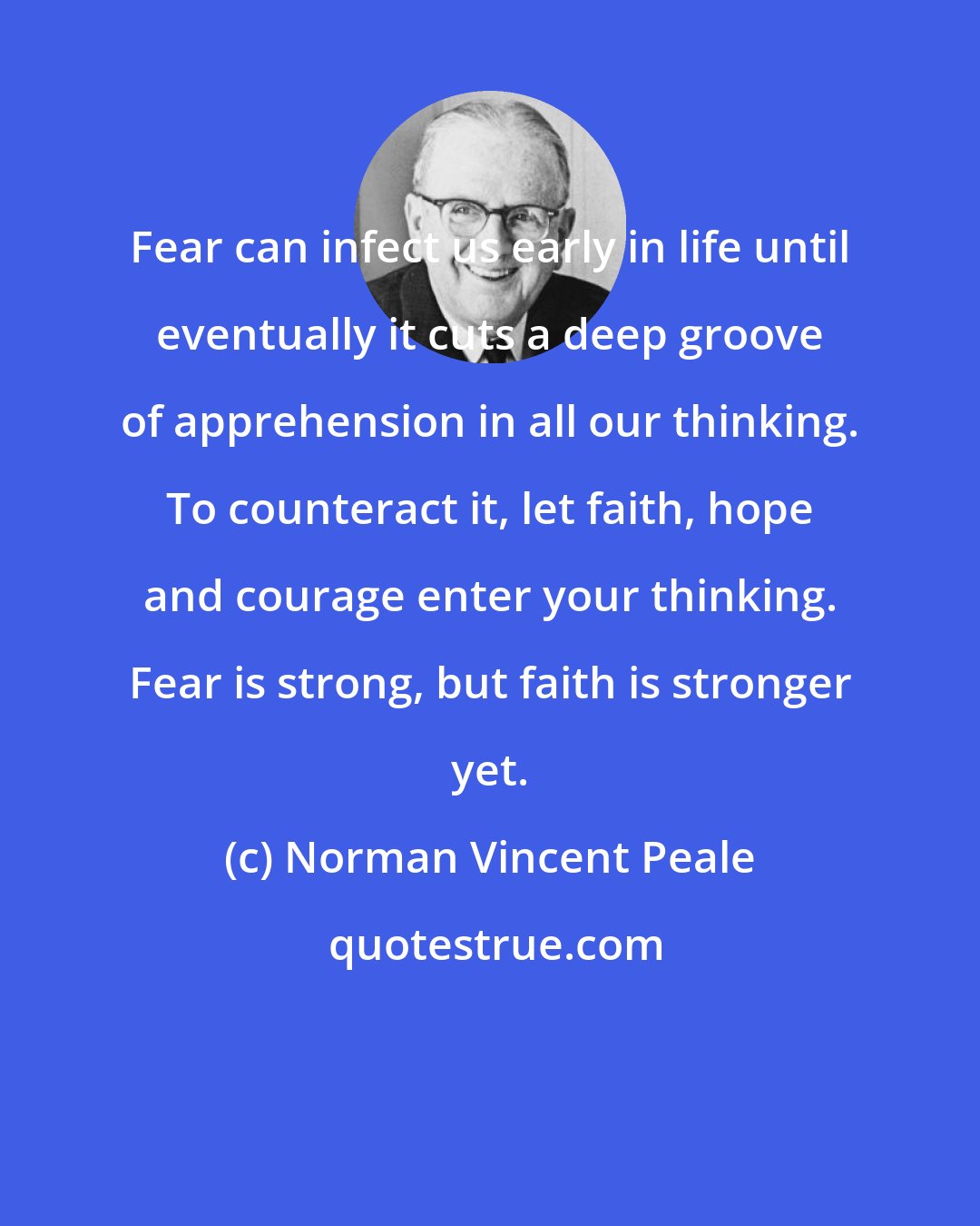 Norman Vincent Peale: Fear can infect us early in life until eventually it cuts a deep groove of apprehension in all our thinking. To counteract it, let faith, hope and courage enter your thinking. Fear is strong, but faith is stronger yet.