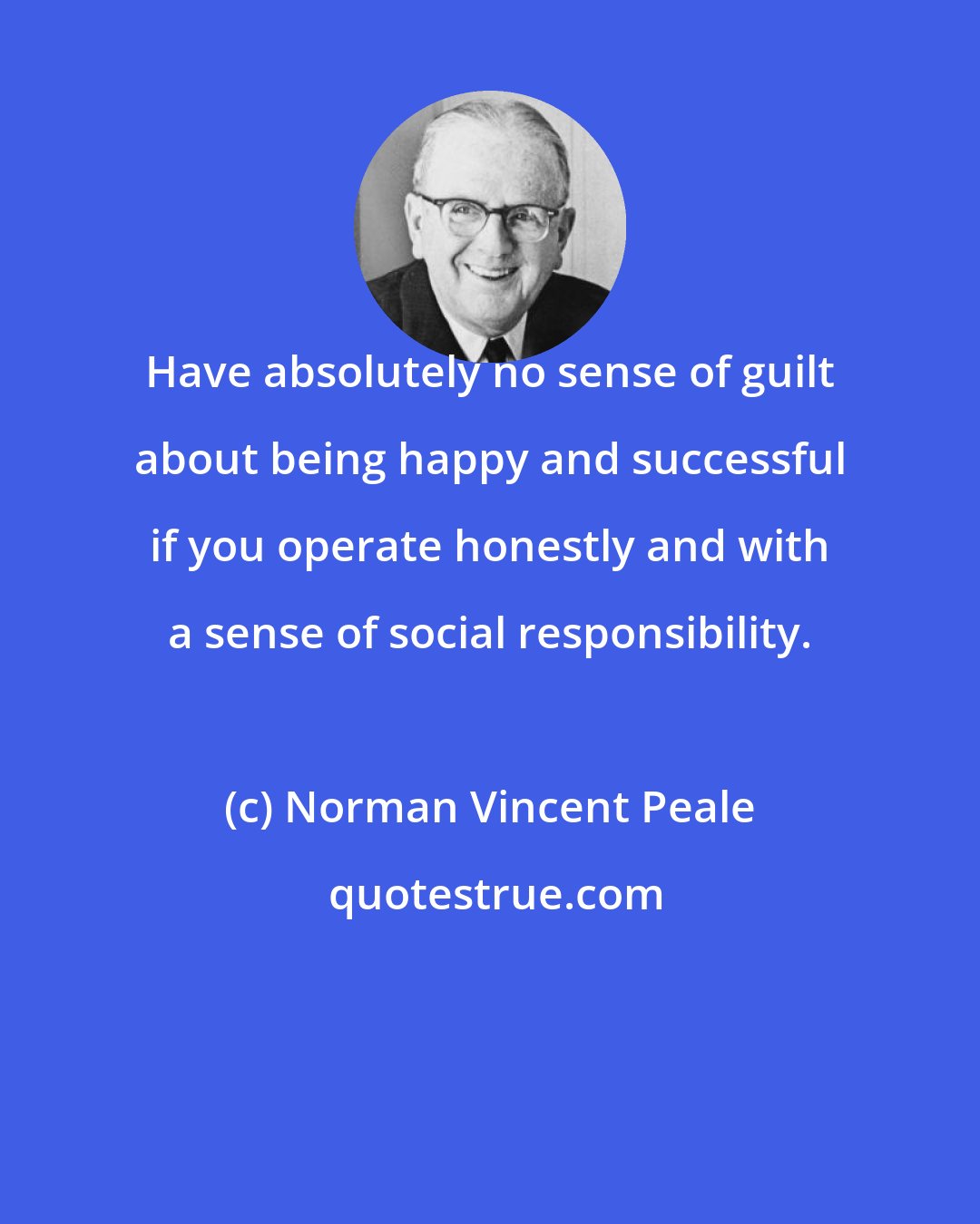 Norman Vincent Peale: Have absolutely no sense of guilt about being happy and successful if you operate honestly and with a sense of social responsibility.