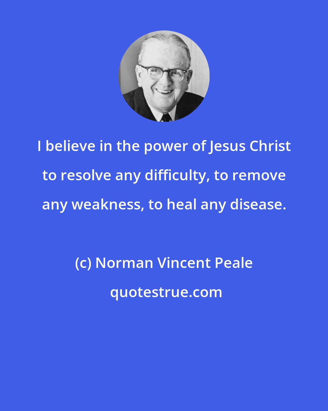 Norman Vincent Peale: I believe in the power of Jesus Christ to resolve any difficulty, to remove any weakness, to heal any disease.