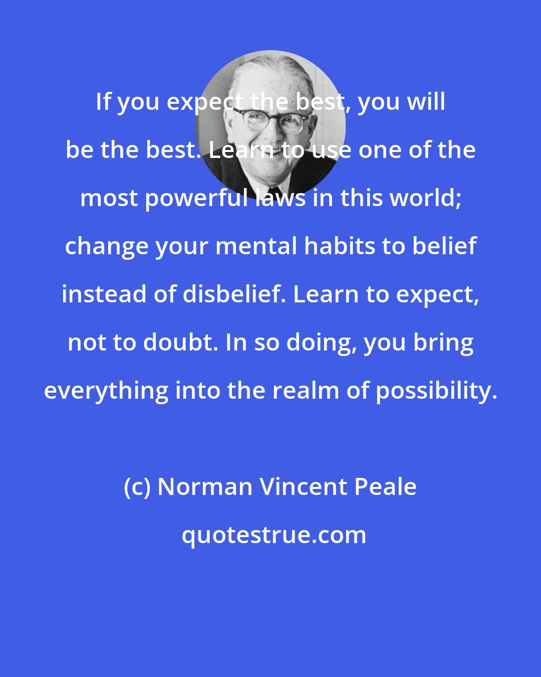 Norman Vincent Peale: If you expect the best, you will be the best. Learn to use one of the most powerful laws in this world; change your mental habits to belief instead of disbelief. Learn to expect, not to doubt. In so doing, you bring everything into the realm of possibility.