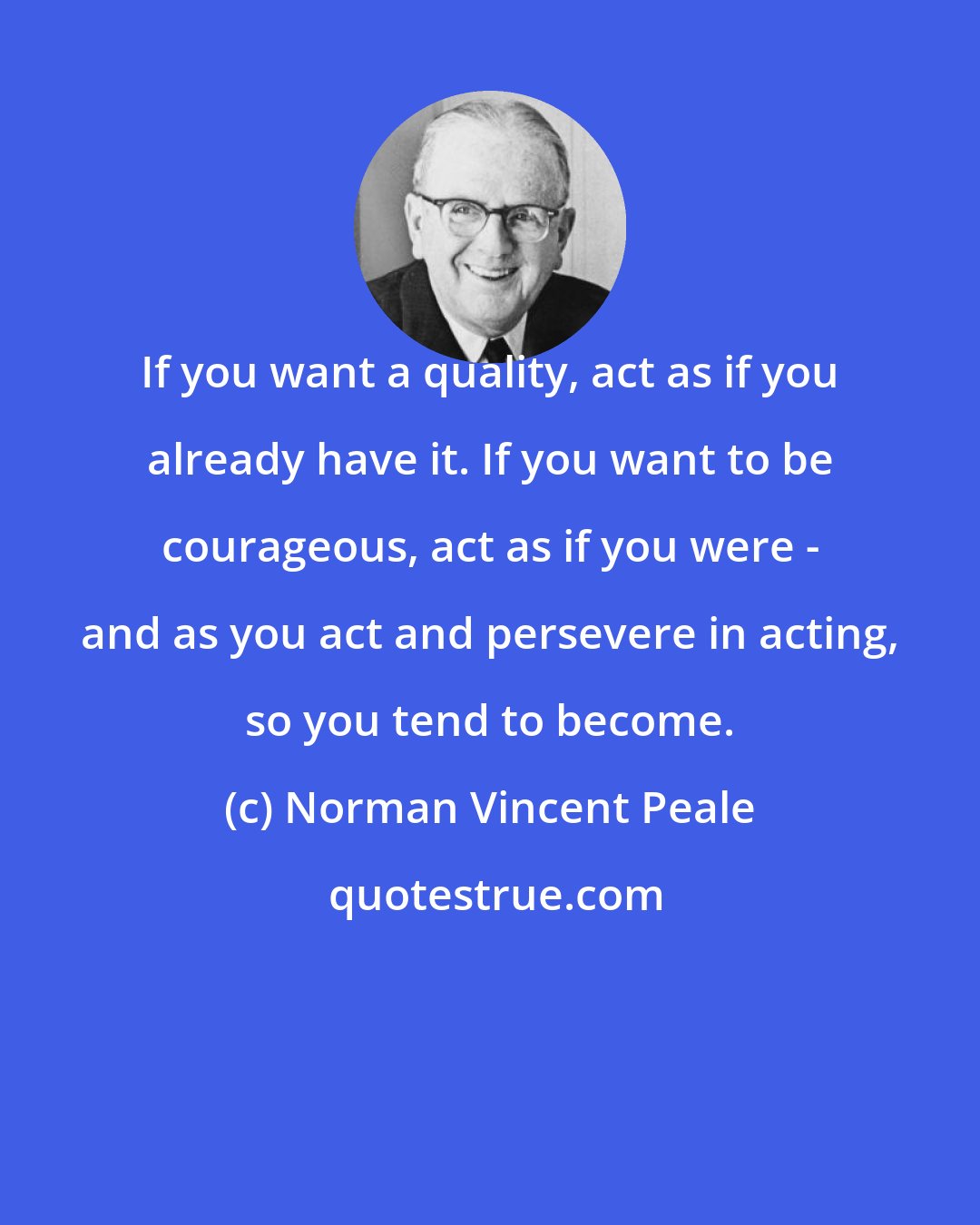 Norman Vincent Peale: If you want a quality, act as if you already have it. If you want to be courageous, act as if you were - and as you act and persevere in acting, so you tend to become.