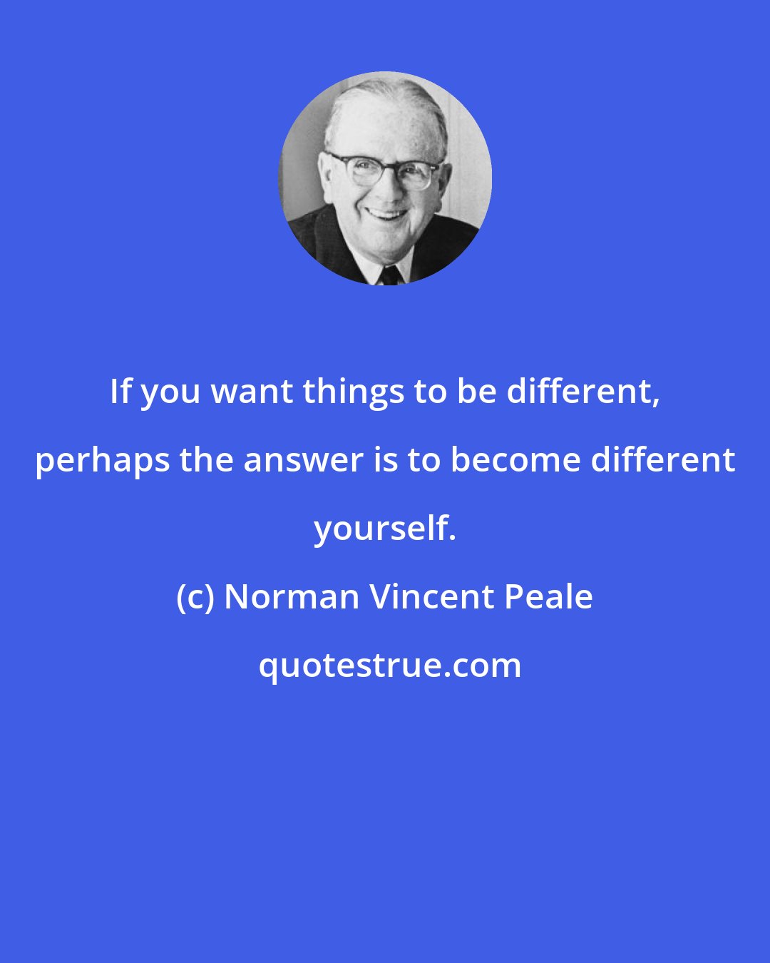 Norman Vincent Peale: If you want things to be different, perhaps the answer is to become different yourself.