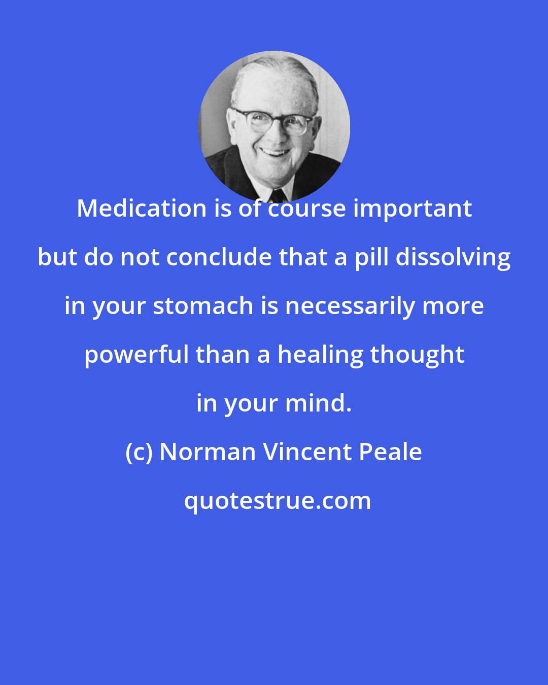 Norman Vincent Peale: Medication is of course important but do not conclude that a pill dissolving in your stomach is necessarily more powerful than a healing thought in your mind.