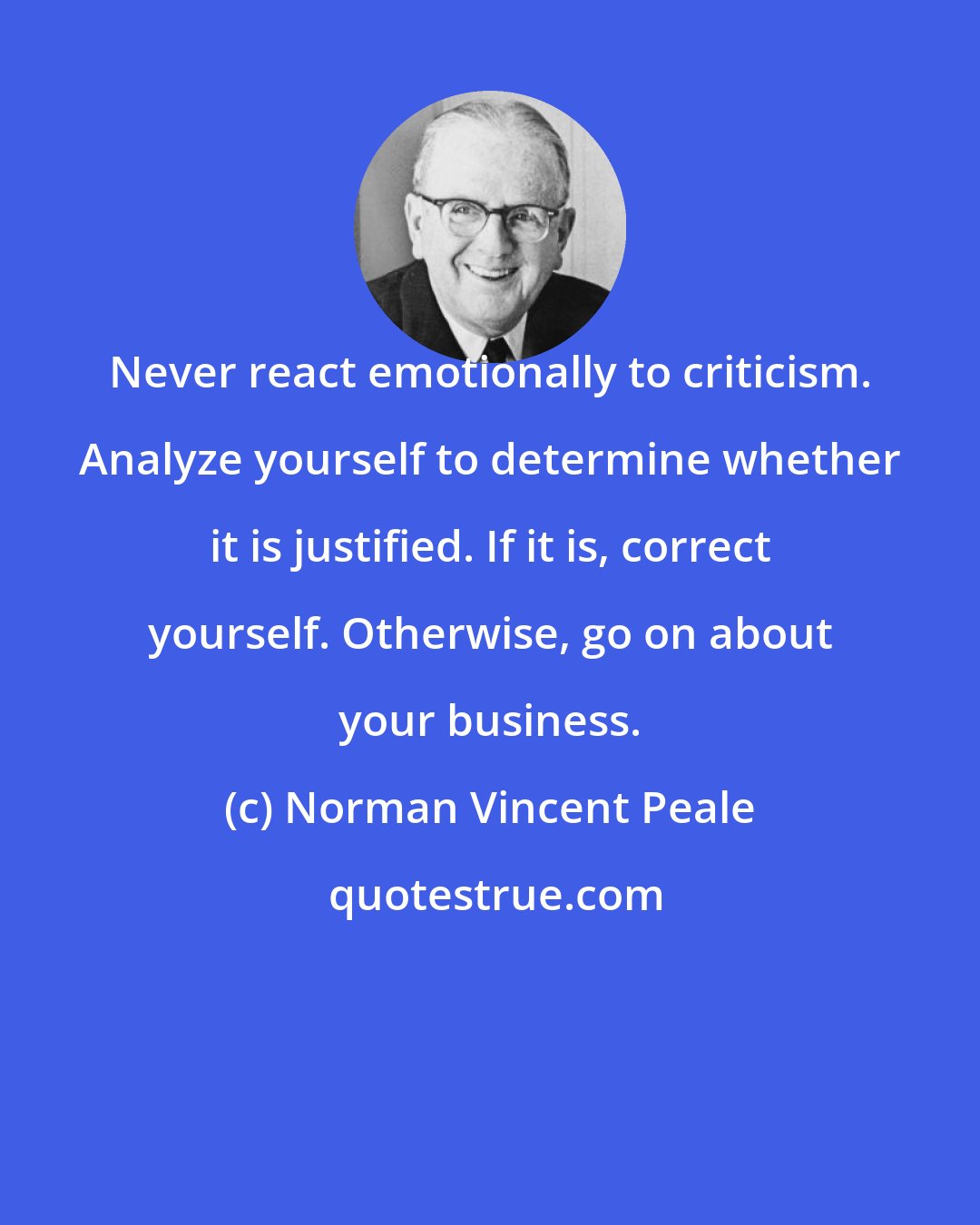 Norman Vincent Peale: Never react emotionally to criticism. Analyze yourself to determine whether it is justified. If it is, correct yourself. Otherwise, go on about your business.