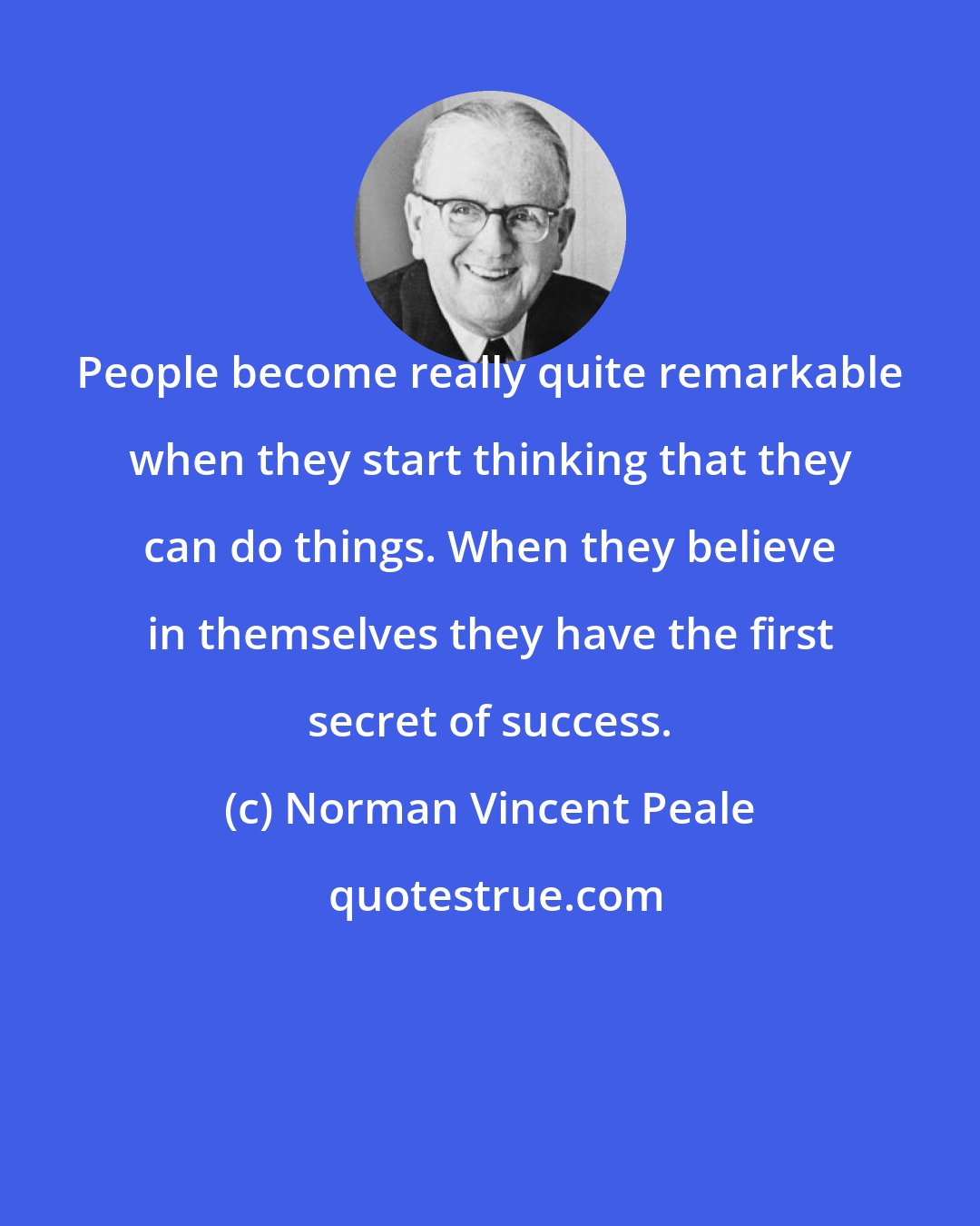 Norman Vincent Peale: People become really quite remarkable when they start thinking that they can do things. When they believe in themselves they have the first secret of success.