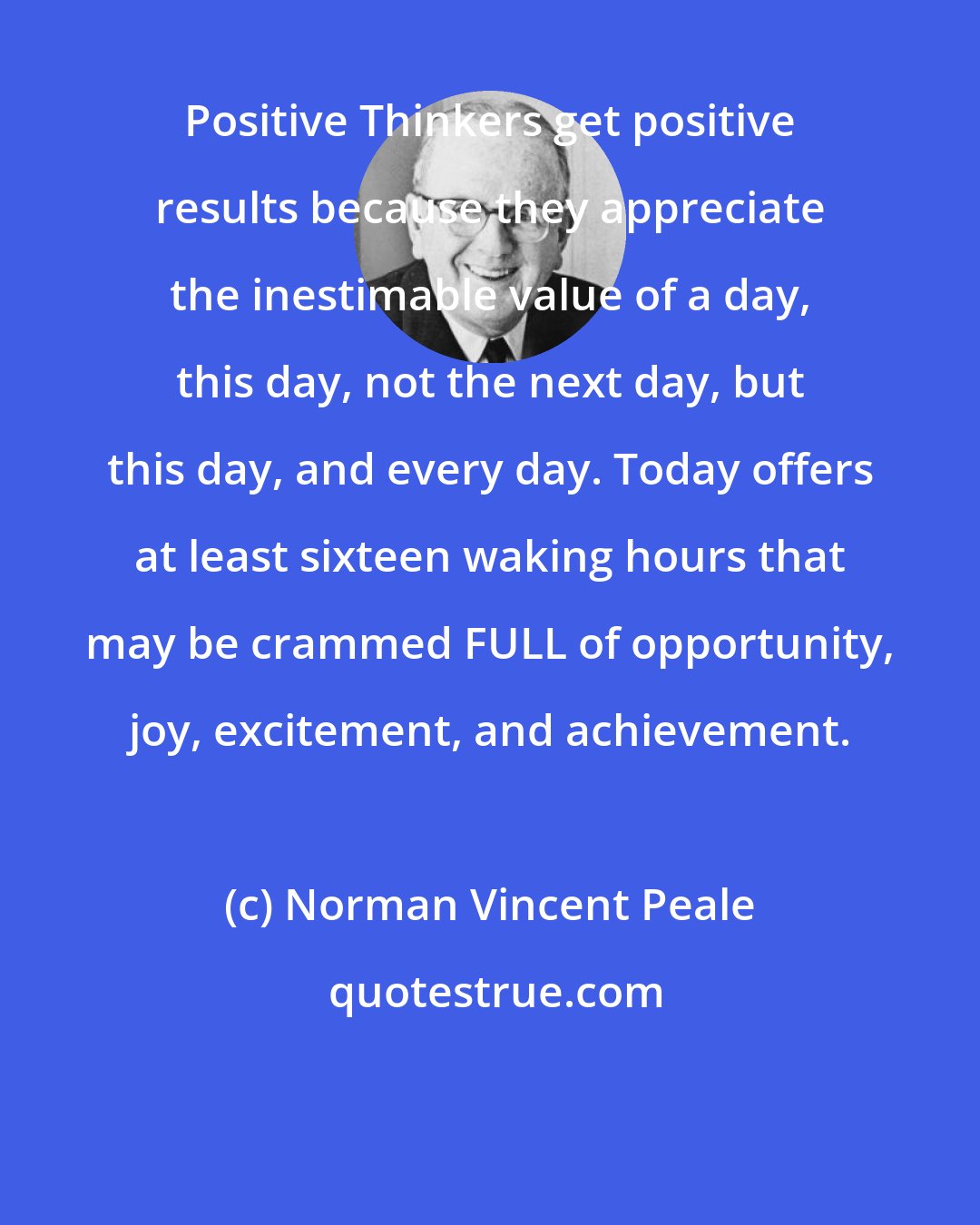 Norman Vincent Peale: Positive Thinkers get positive results because they appreciate the inestimable value of a day, this day, not the next day, but this day, and every day. Today offers at least sixteen waking hours that may be crammed FULL of opportunity, joy, excitement, and achievement.