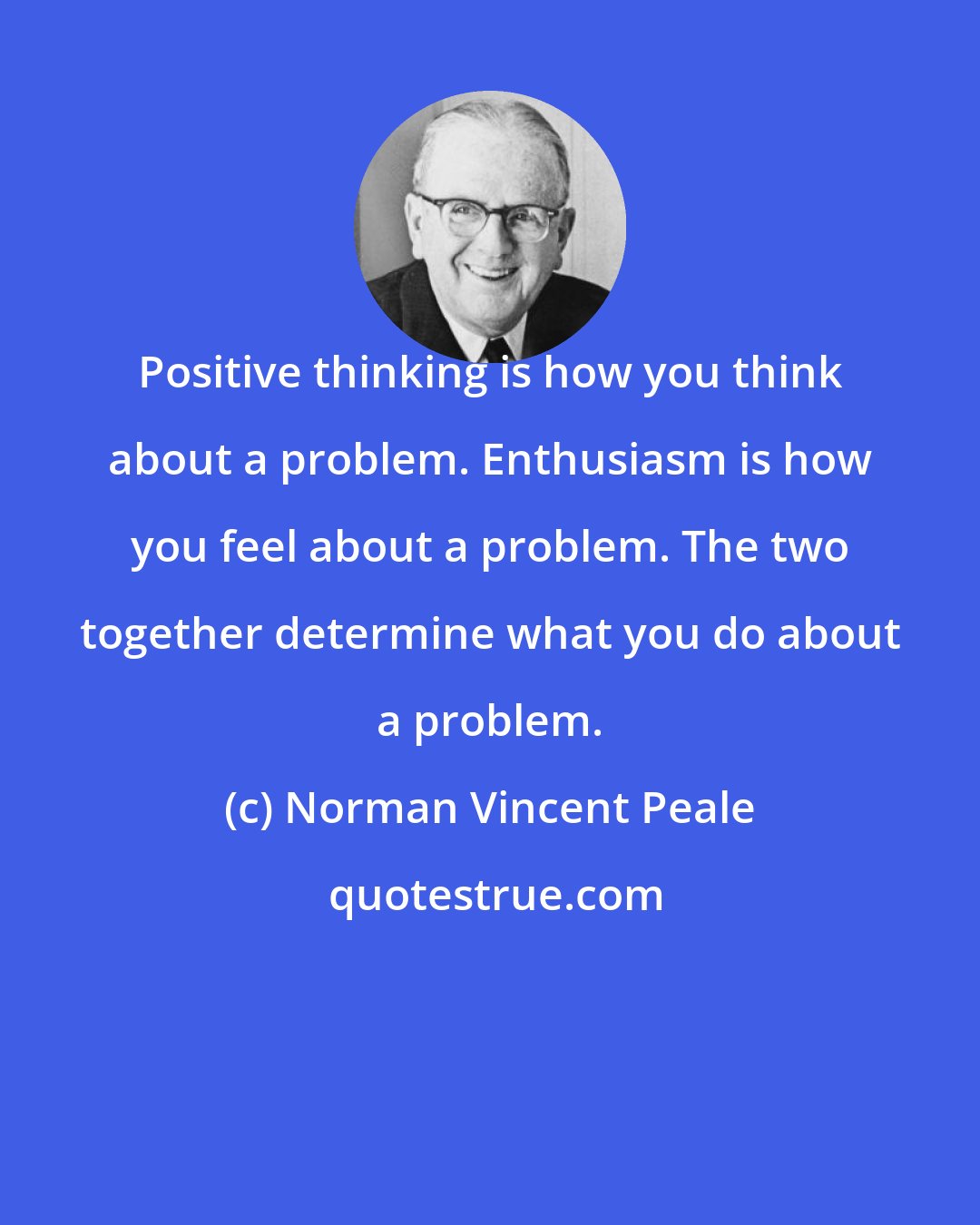 Norman Vincent Peale: Positive thinking is how you think about a problem. Enthusiasm is how you feel about a problem. The two together determine what you do about a problem.