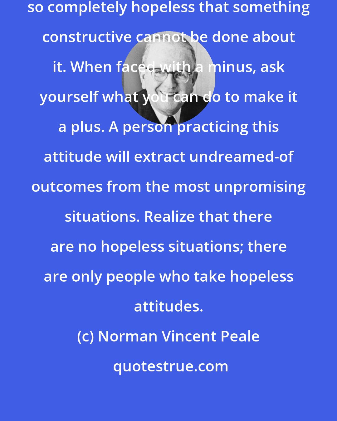 Norman Vincent Peale: Remember, there is no situation so completely hopeless that something constructive cannot be done about it. When faced with a minus, ask yourself what you can do to make it a plus. A person practicing this attitude will extract undreamed-of outcomes from the most unpromising situations. Realize that there are no hopeless situations; there are only people who take hopeless attitudes.