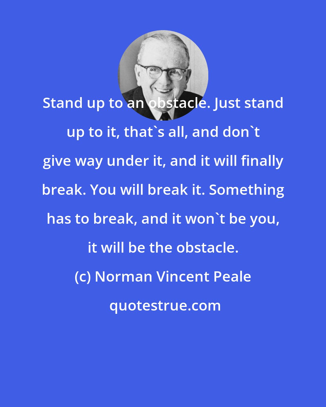 Norman Vincent Peale: Stand up to an obstacle. Just stand up to it, that's all, and don't give way under it, and it will finally break. You will break it. Something has to break, and it won't be you, it will be the obstacle.