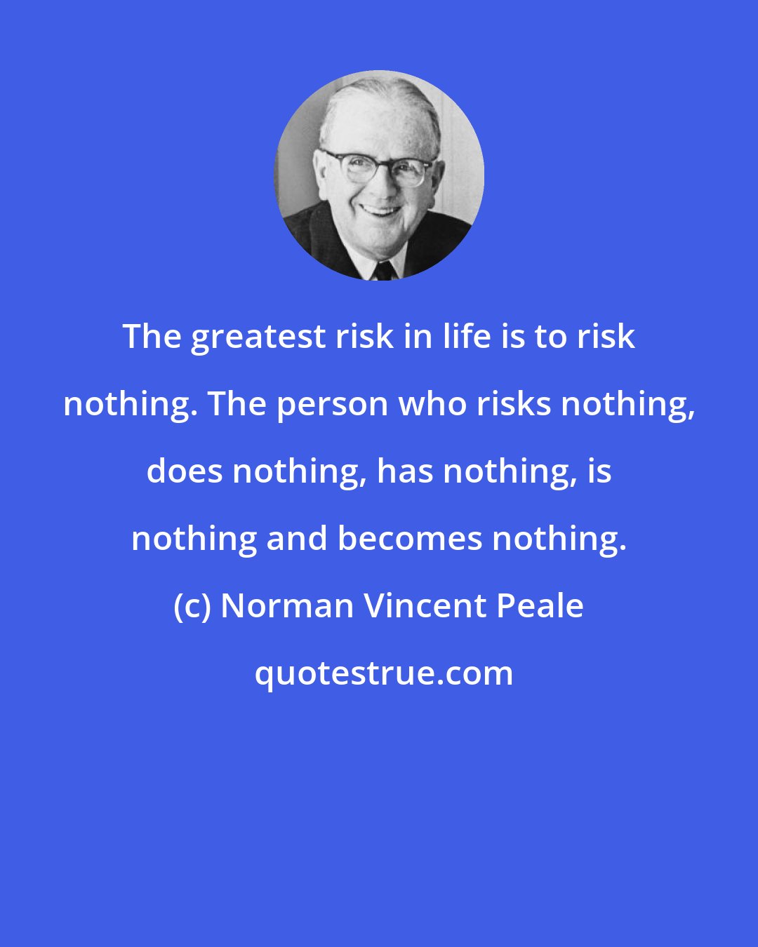 Norman Vincent Peale: The greatest risk in life is to risk nothing. The person who risks nothing, does nothing, has nothing, is nothing and becomes nothing.