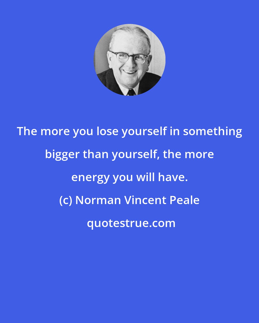 Norman Vincent Peale: The more you lose yourself in something bigger than yourself, the more energy you will have.