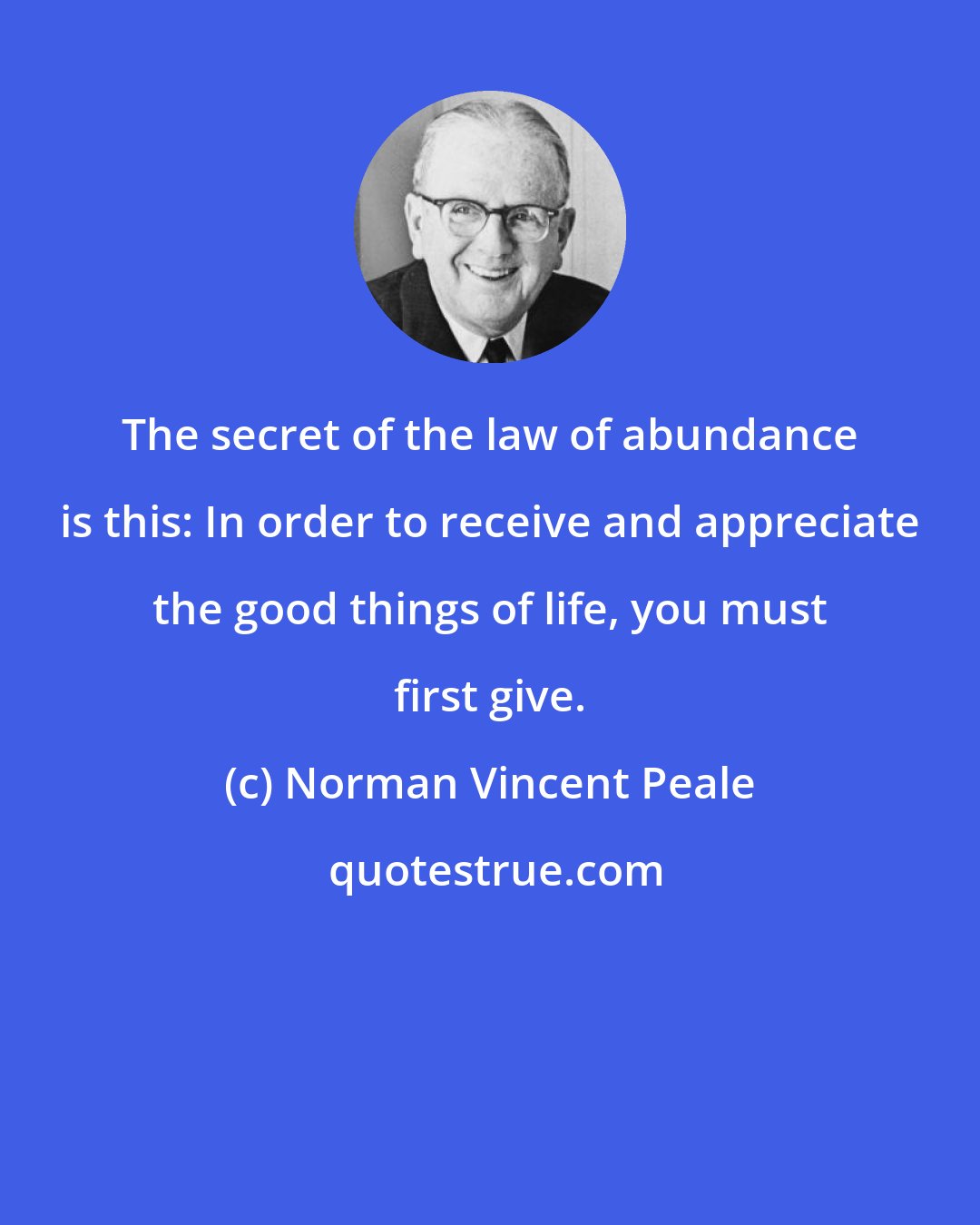 Norman Vincent Peale: The secret of the law of abundance is this: In order to receive and appreciate the good things of life, you must first give.