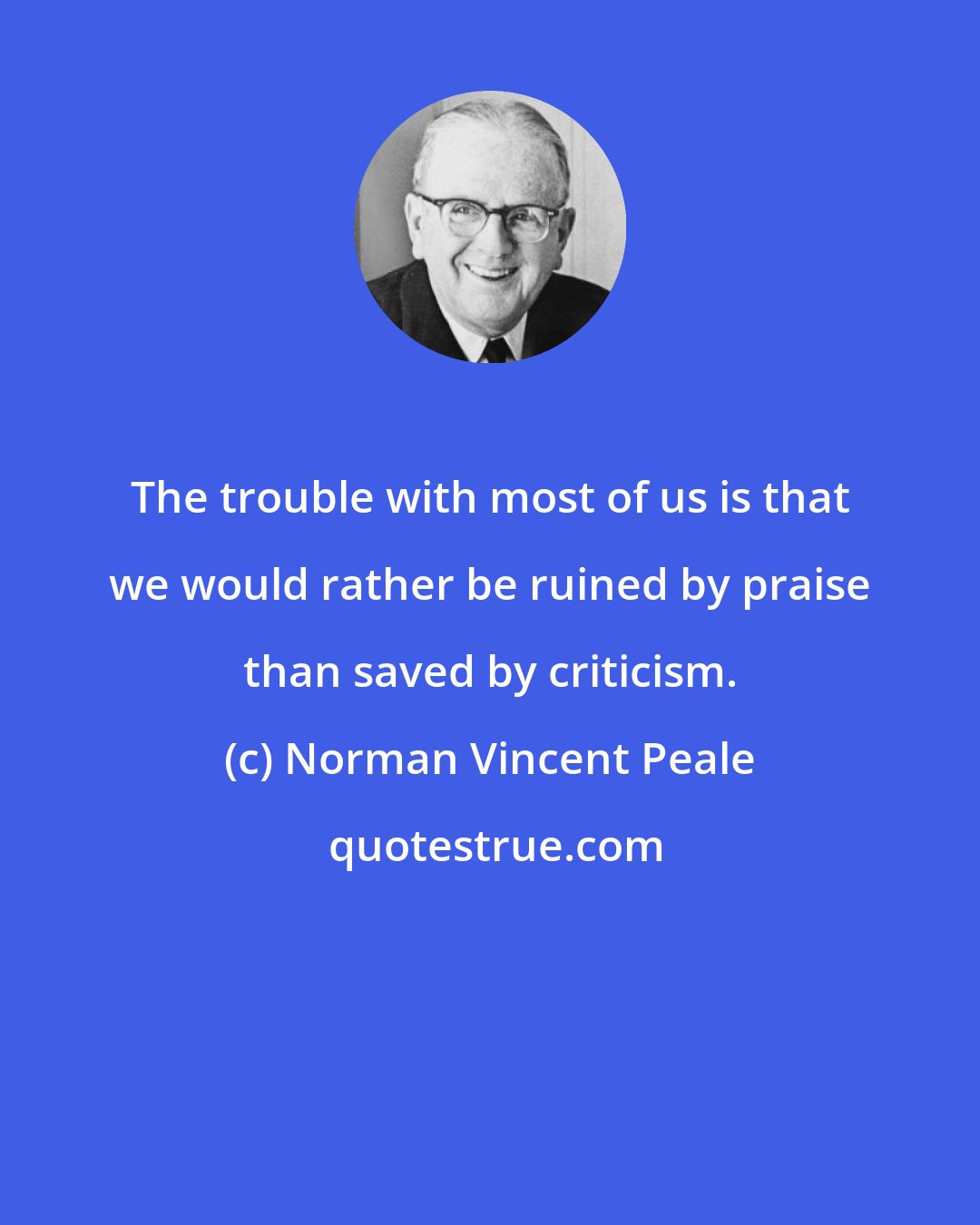 Norman Vincent Peale: The trouble with most of us is that we would rather be ruined by praise than saved by criticism.