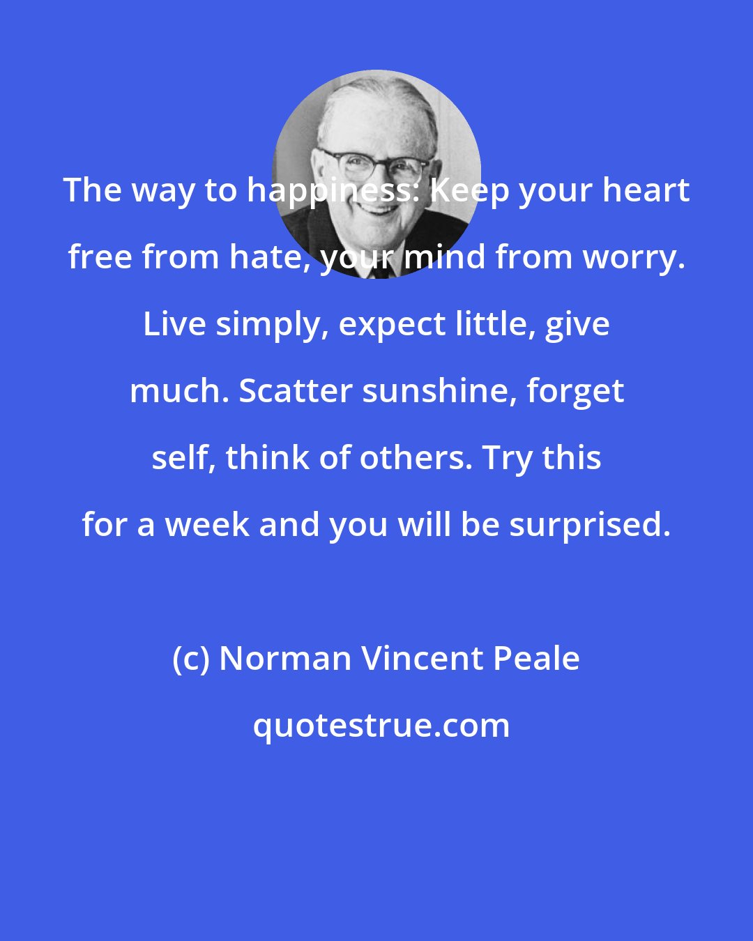 Norman Vincent Peale: The way to happiness: Keep your heart free from hate, your mind from worry. Live simply, expect little, give much. Scatter sunshine, forget self, think of others. Try this for a week and you will be surprised.