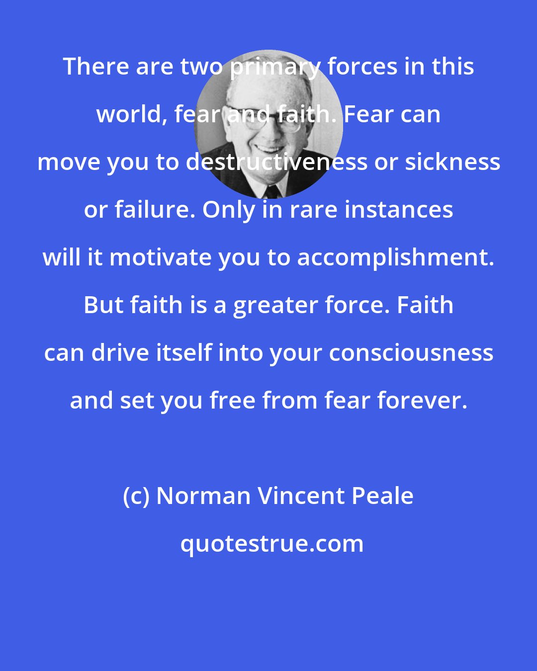 Norman Vincent Peale: There are two primary forces in this world, fear and faith. Fear can move you to destructiveness or sickness or failure. Only in rare instances will it motivate you to accomplishment. But faith is a greater force. Faith can drive itself into your consciousness and set you free from fear forever.