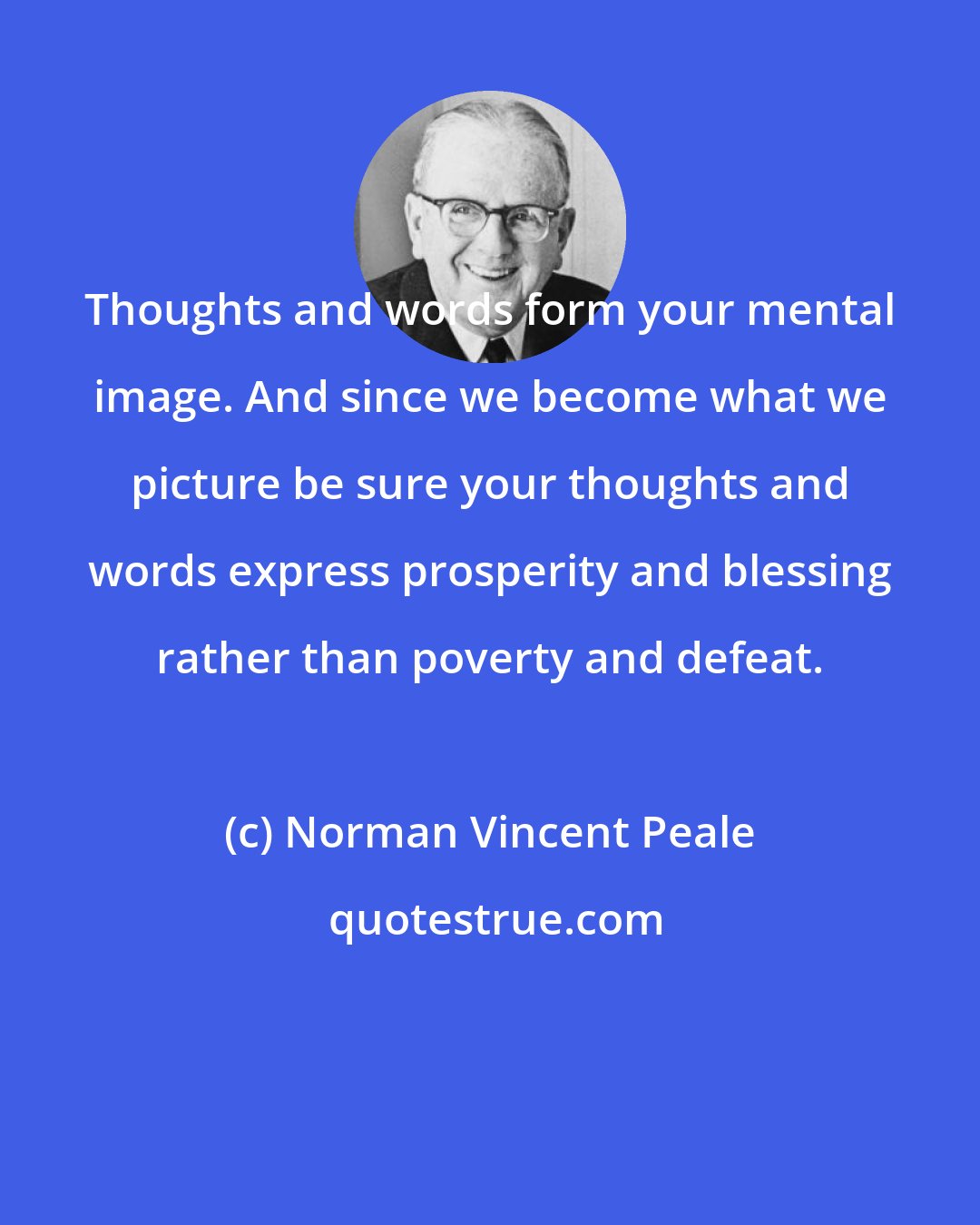 Norman Vincent Peale: Thoughts and words form your mental image. And since we become what we picture be sure your thoughts and words express prosperity and blessing rather than poverty and defeat.