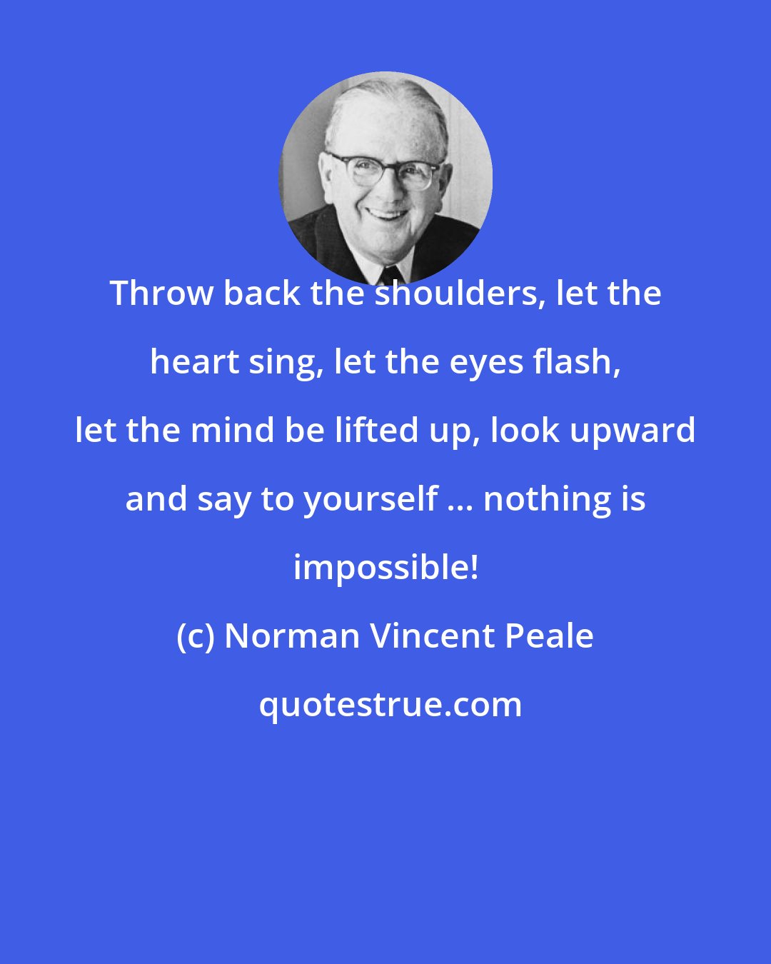 Norman Vincent Peale: Throw back the shoulders, let the heart sing, let the eyes flash, let the mind be lifted up, look upward and say to yourself ... nothing is impossible!