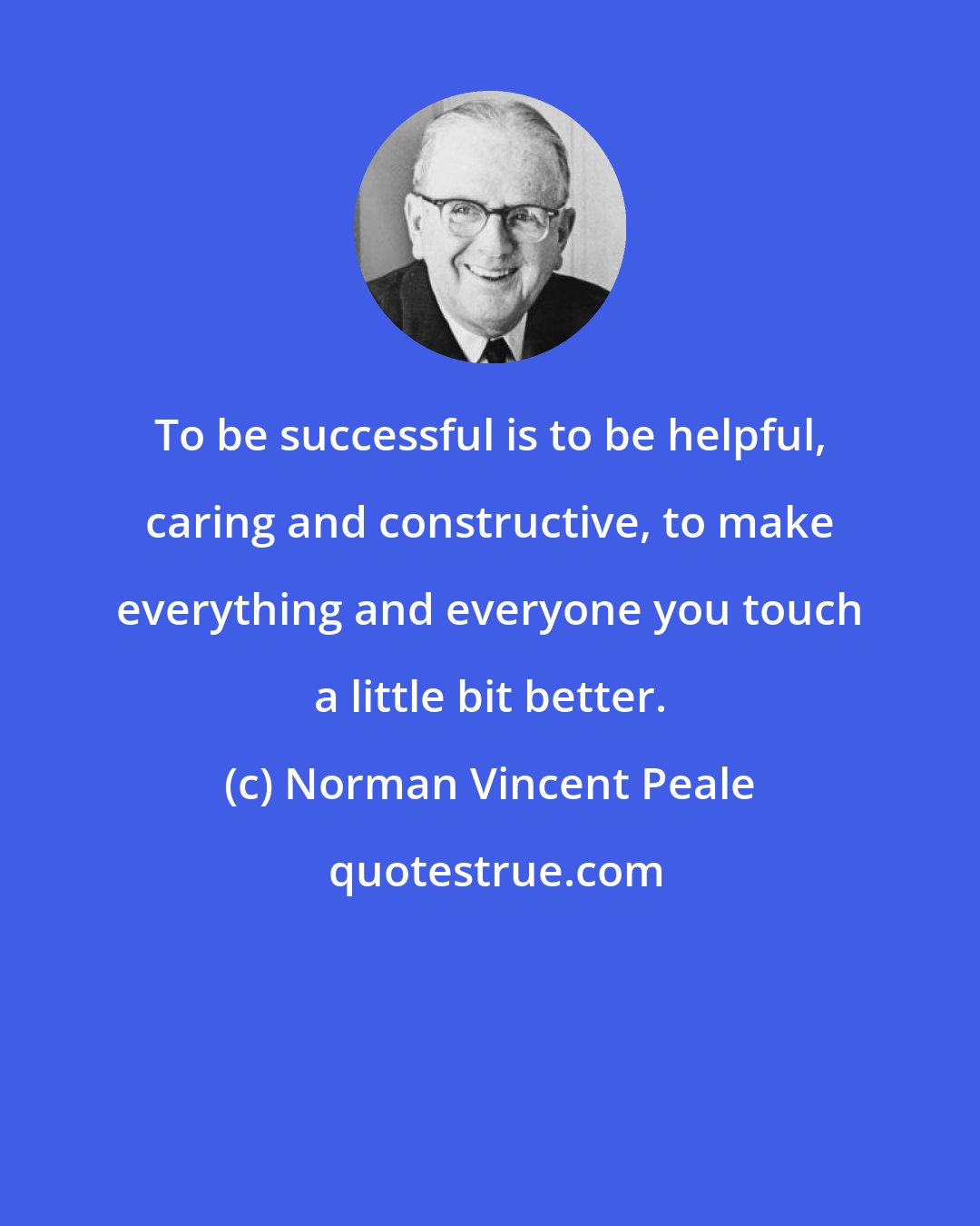 Norman Vincent Peale: To be successful is to be helpful, caring and constructive, to make everything and everyone you touch a little bit better.