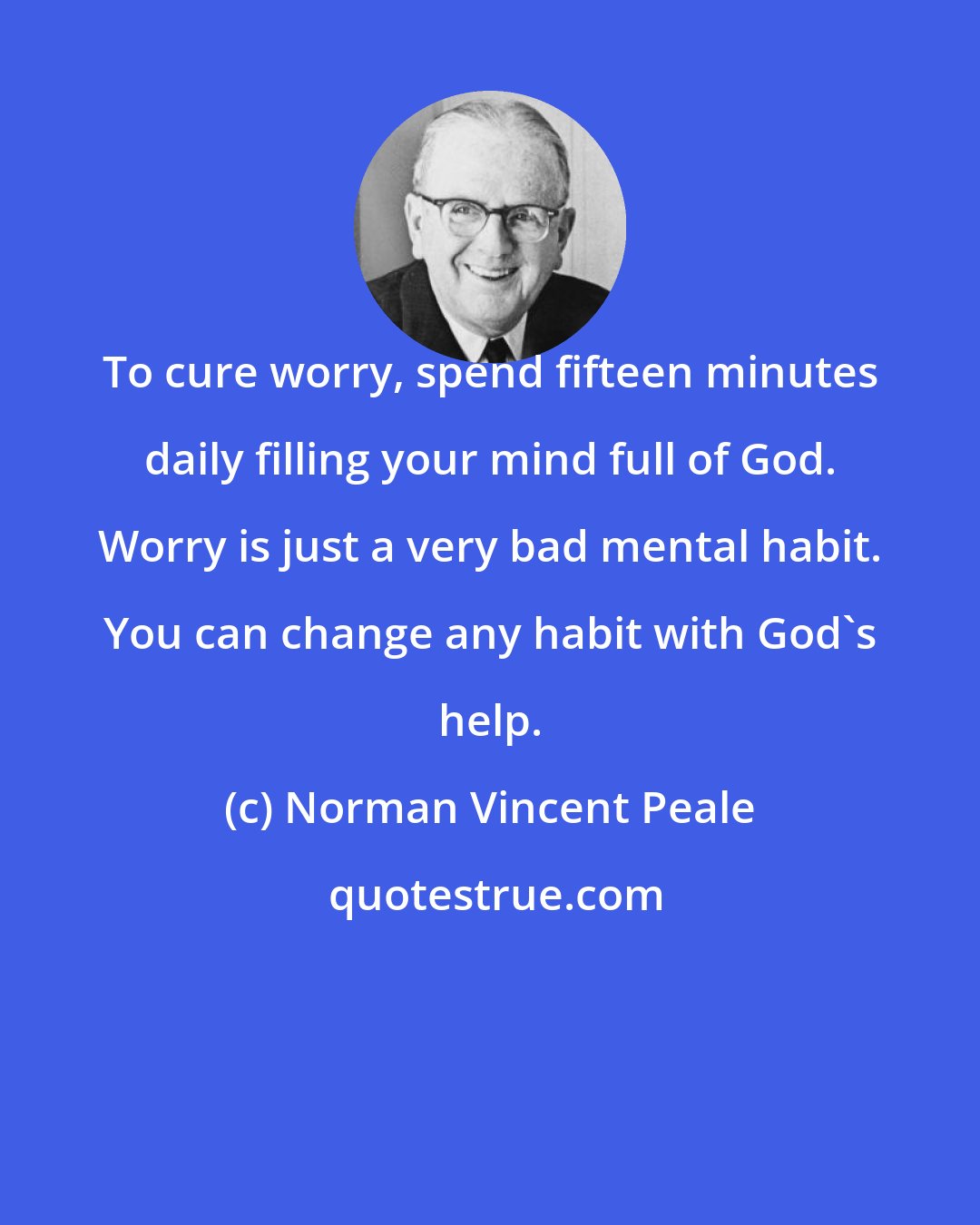 Norman Vincent Peale: To cure worry, spend fifteen minutes daily filling your mind full of God. Worry is just a very bad mental habit. You can change any habit with God's help.