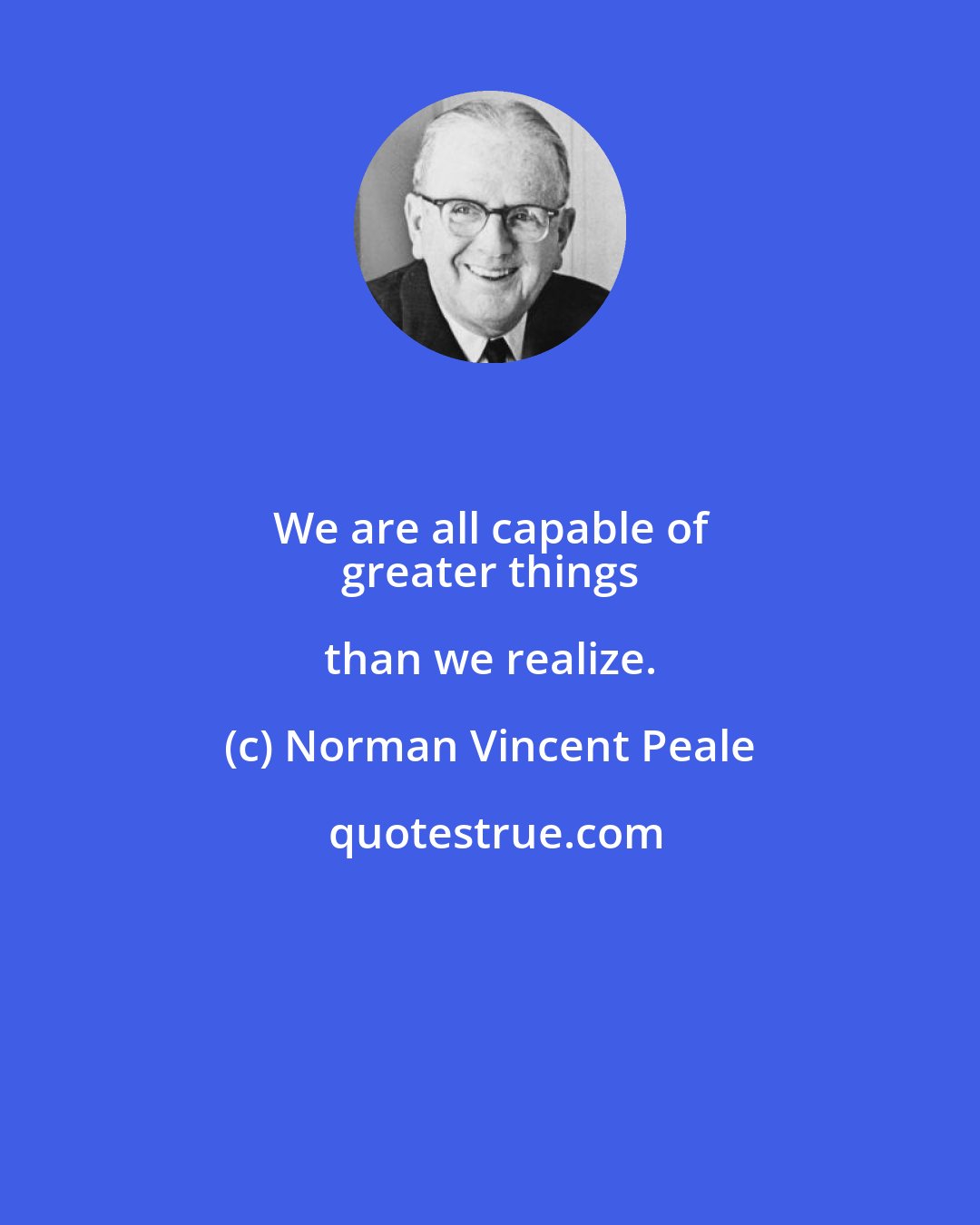 Norman Vincent Peale: We are all capable of 
 greater things than we realize.