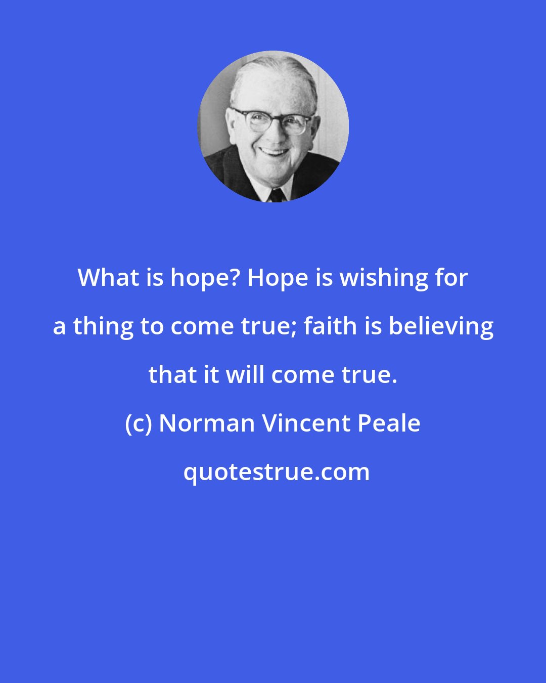 Norman Vincent Peale: What is hope? Hope is wishing for a thing to come true; faith is believing that it will come true.