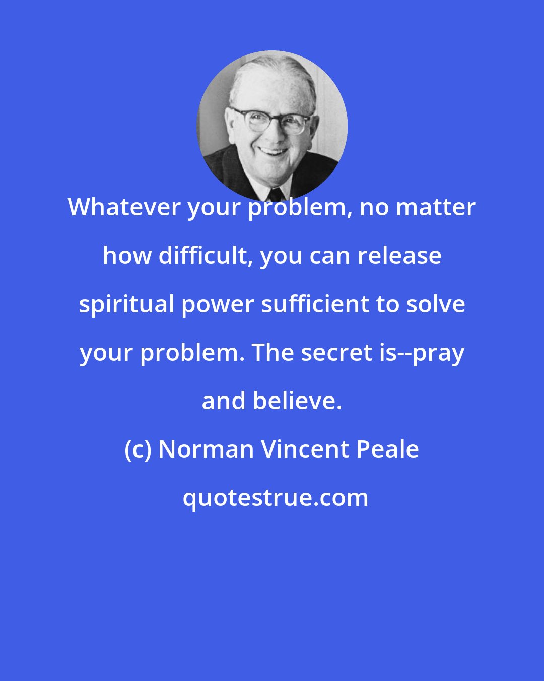 Norman Vincent Peale: Whatever your problem, no matter how difficult, you can release spiritual power sufficient to solve your problem. The secret is--pray and believe.