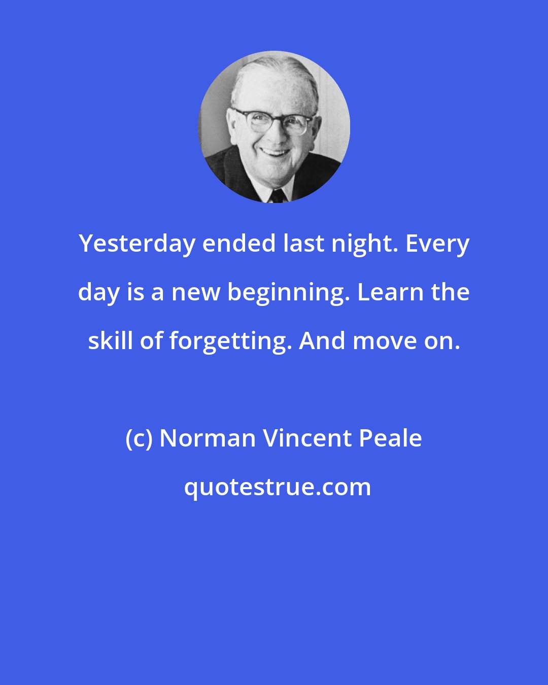 Norman Vincent Peale: Yesterday ended last night. Every day is a new beginning. Learn the skill of forgetting. And move on.