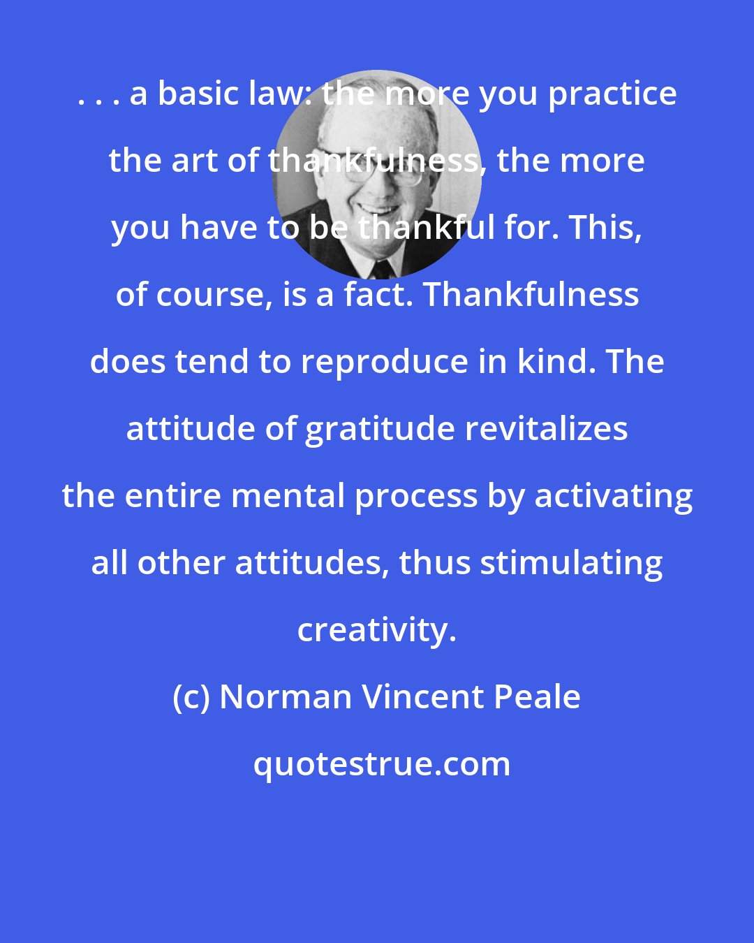 Norman Vincent Peale: . . . a basic law: the more you practice the art of thankfulness, the more you have to be thankful for. This, of course, is a fact. Thankfulness does tend to reproduce in kind. The attitude of gratitude revitalizes the entire mental process by activating all other attitudes, thus stimulating creativity.