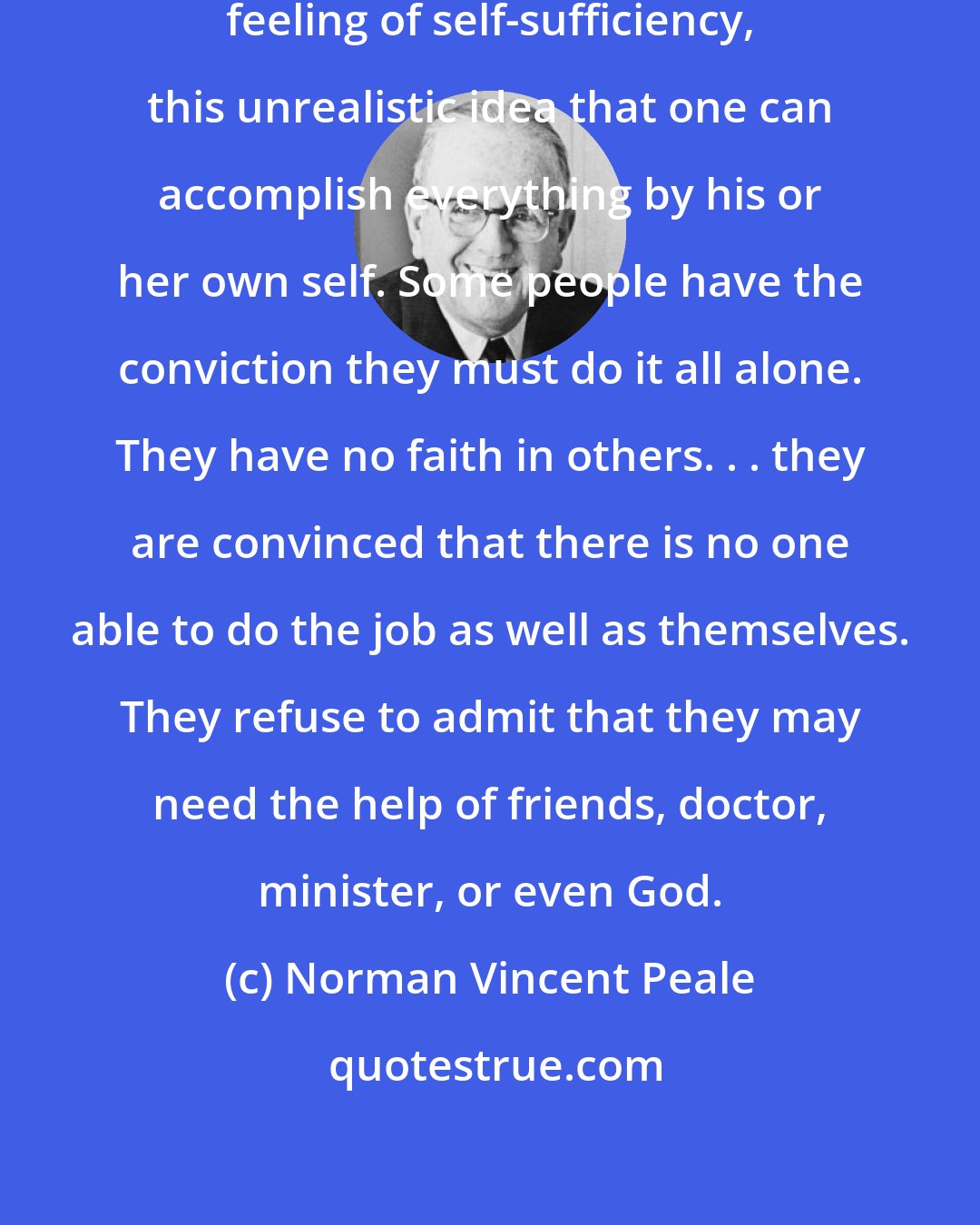 Norman Vincent Peale: A very real barrier to faith is this feeling of self-sufficiency, this unrealistic idea that one can accomplish everything by his or her own self. Some people have the conviction they must do it all alone. They have no faith in others. . . they are convinced that there is no one able to do the job as well as themselves. They refuse to admit that they may need the help of friends, doctor, minister, or even God.