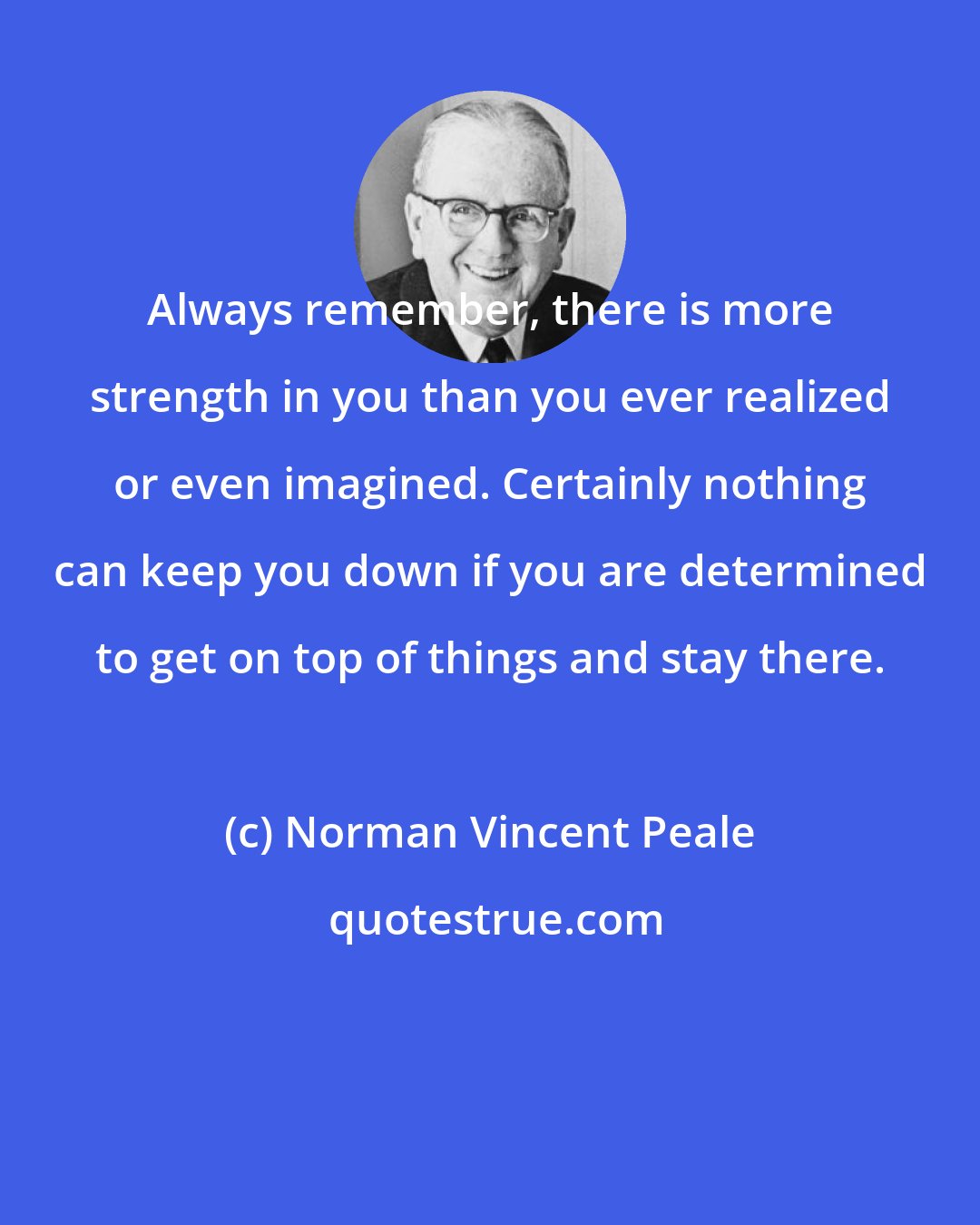 Norman Vincent Peale: Always remember, there is more strength in you than you ever realized or even imagined. Certainly nothing can keep you down if you are determined to get on top of things and stay there.