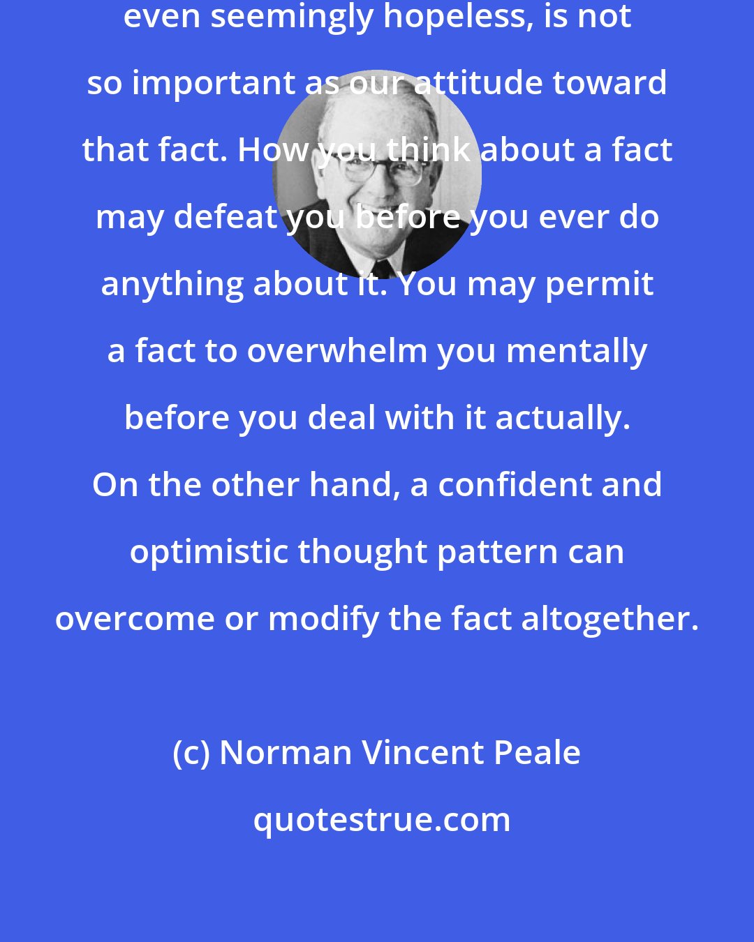 Norman Vincent Peale: Any fact facing us, however difficult, even seemingly hopeless, is not so important as our attitude toward that fact. How you think about a fact may defeat you before you ever do anything about it. You may permit a fact to overwhelm you mentally before you deal with it actually. On the other hand, a confident and optimistic thought pattern can overcome or modify the fact altogether.