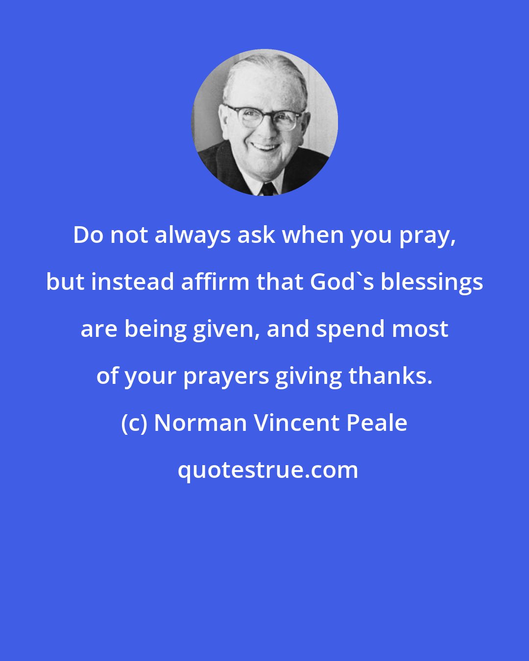 Norman Vincent Peale: Do not always ask when you pray, but instead affirm that God's blessings are being given, and spend most of your prayers giving thanks.