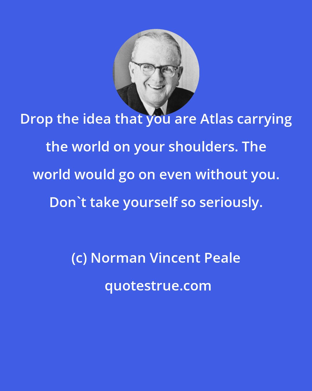 Norman Vincent Peale: Drop the idea that you are Atlas carrying the world on your shoulders. The world would go on even without you. Don't take yourself so seriously.