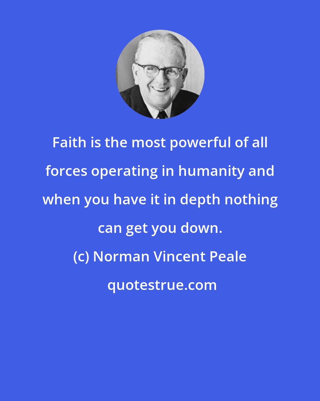 Norman Vincent Peale: Faith is the most powerful of all forces operating in humanity and when you have it in depth nothing can get you down.