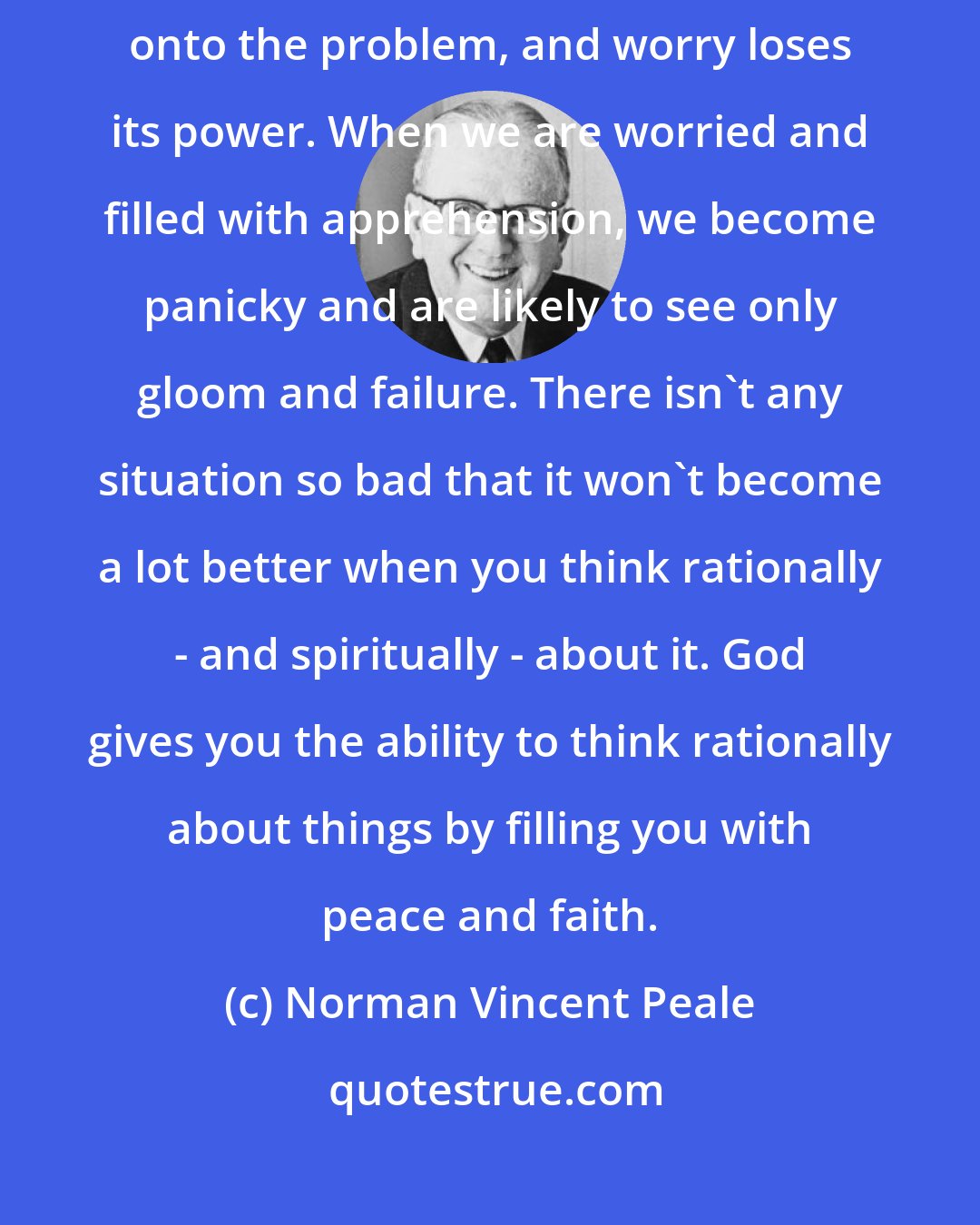 Norman Vincent Peale: Get the heat and emotion out worry, and put cold, ruthless scrutiny onto the problem, and worry loses its power. When we are worried and filled with apprehension, we become panicky and are likely to see only gloom and failure. There isn't any situation so bad that it won't become a lot better when you think rationally - and spiritually - about it. God gives you the ability to think rationally about things by filling you with peace and faith.