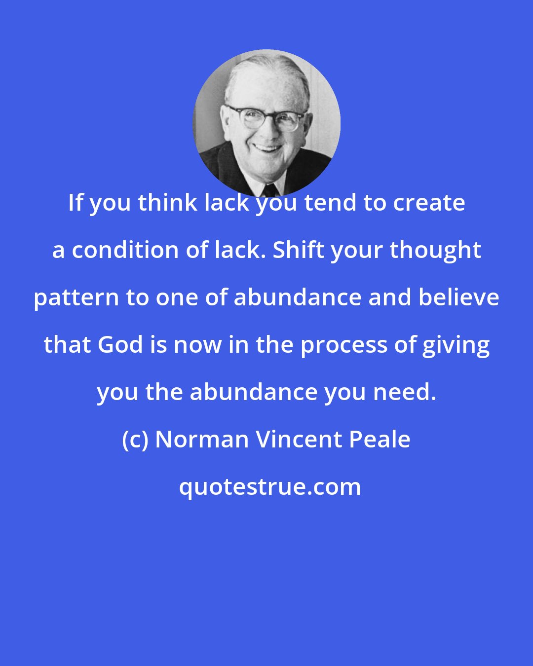 Norman Vincent Peale: If you think lack you tend to create a condition of lack. Shift your thought pattern to one of abundance and believe that God is now in the process of giving you the abundance you need.