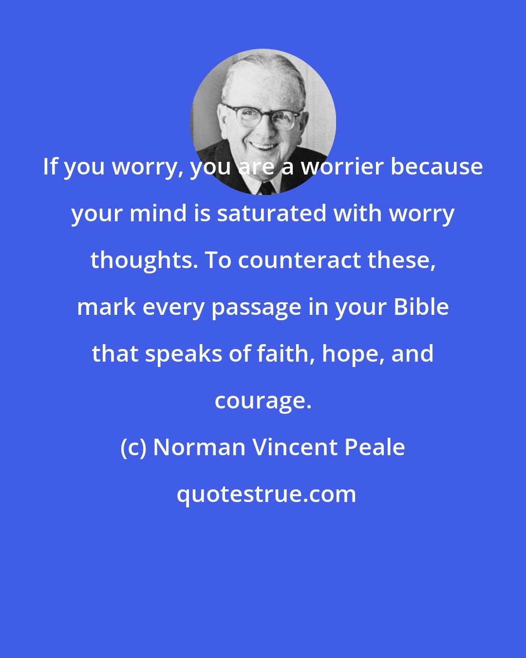 Norman Vincent Peale: If you worry, you are a worrier because your mind is saturated with worry thoughts. To counteract these, mark every passage in your Bible that speaks of faith, hope, and courage.