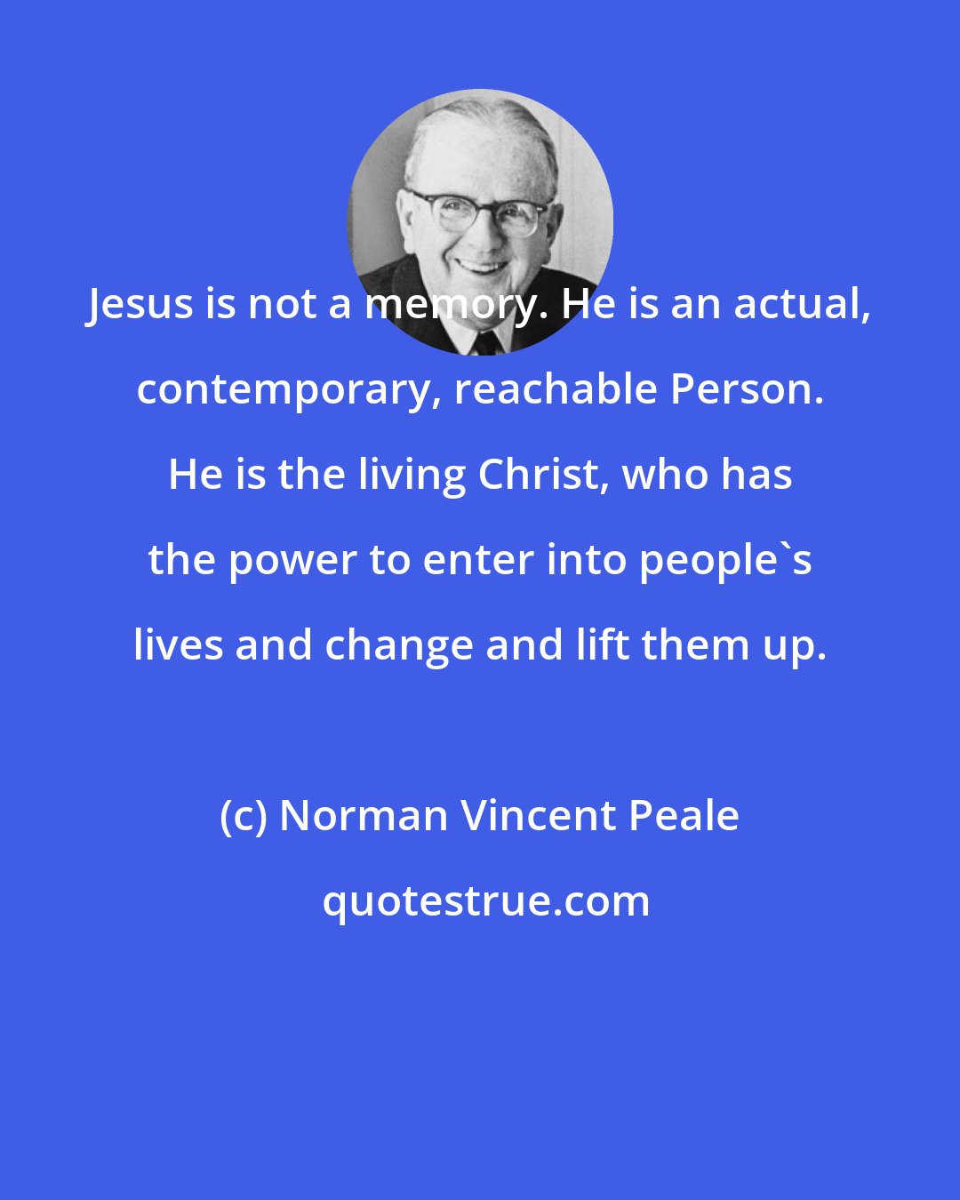 Norman Vincent Peale: Jesus is not a memory. He is an actual, contemporary, reachable Person. He is the living Christ, who has the power to enter into people's lives and change and lift them up.