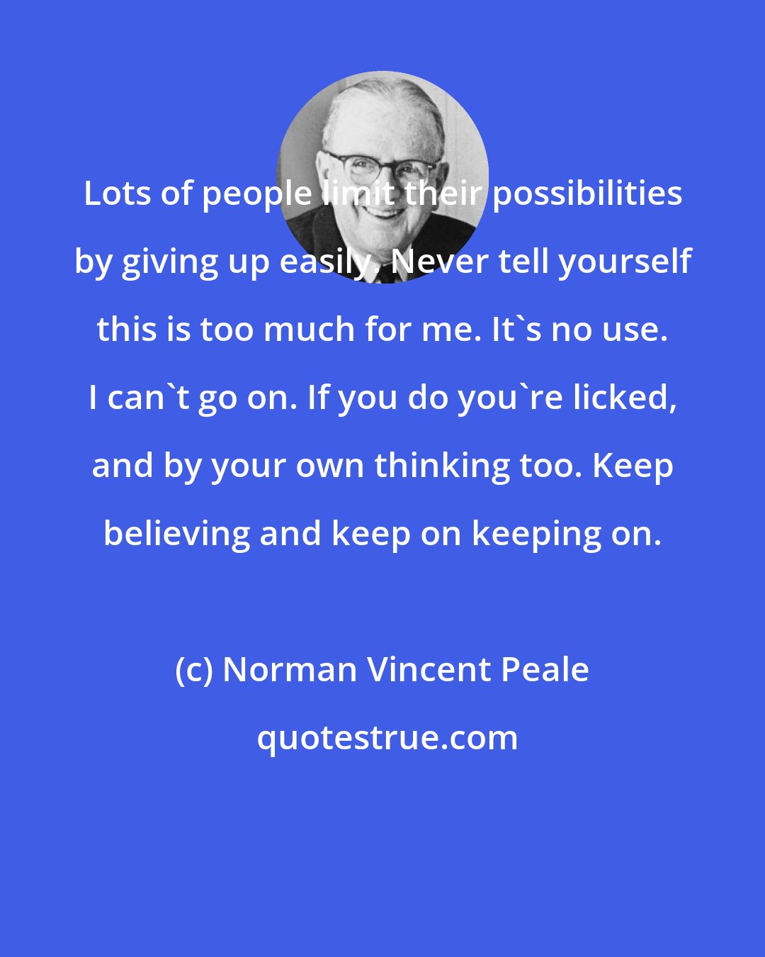 Norman Vincent Peale: Lots of people limit their possibilities by giving up easily. Never tell yourself this is too much for me. It's no use. I can't go on. If you do you're licked, and by your own thinking too. Keep believing and keep on keeping on.