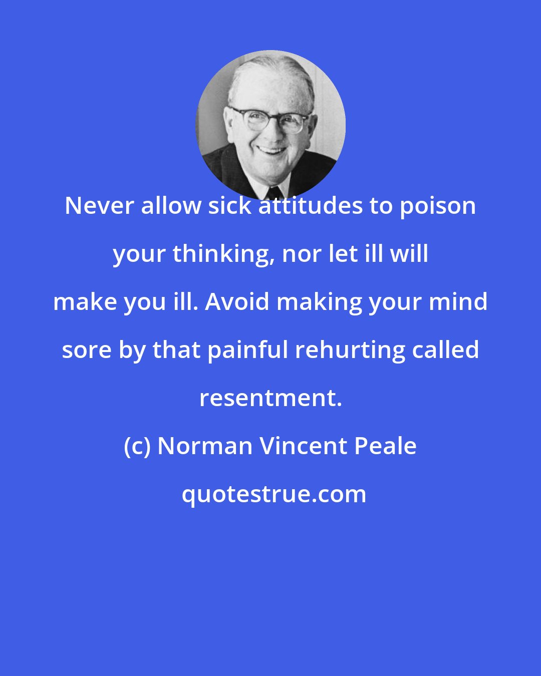 Norman Vincent Peale: Never allow sick attitudes to poison your thinking, nor let ill will make you ill. Avoid making your mind sore by that painful rehurting called resentment.