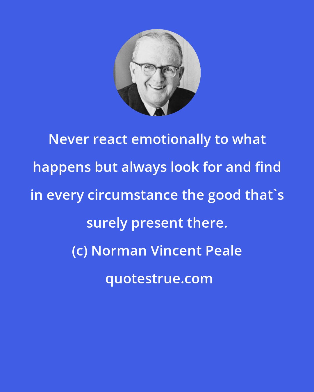 Norman Vincent Peale: Never react emotionally to what happens but always look for and find in every circumstance the good that's surely present there.