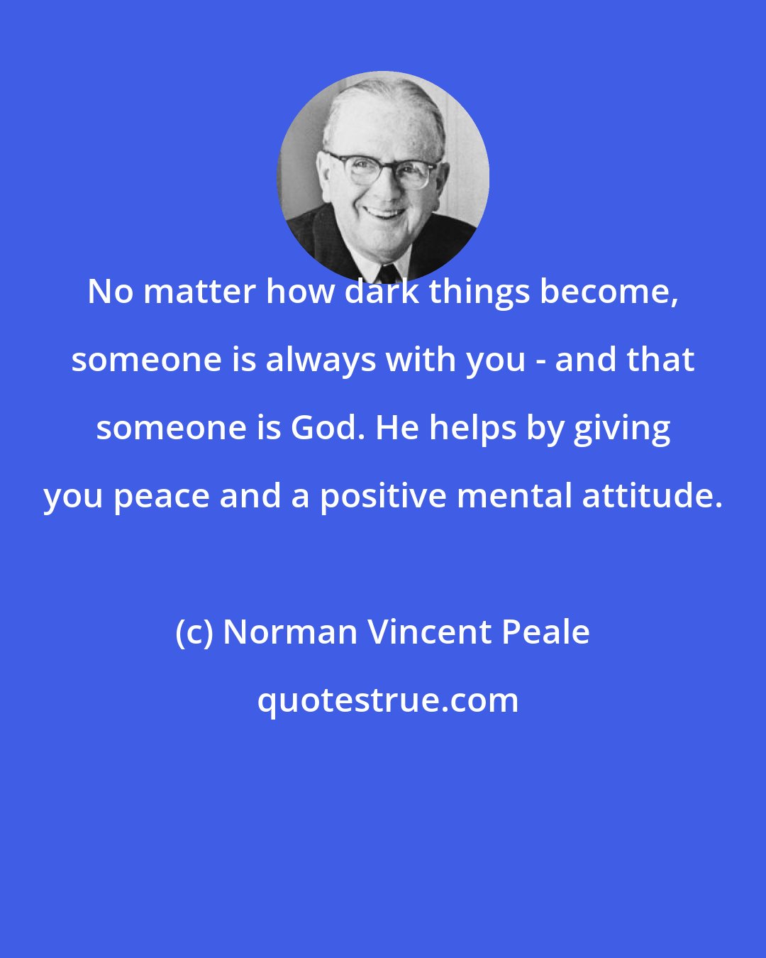 Norman Vincent Peale: No matter how dark things become, someone is always with you - and that someone is God. He helps by giving you peace and a positive mental attitude.