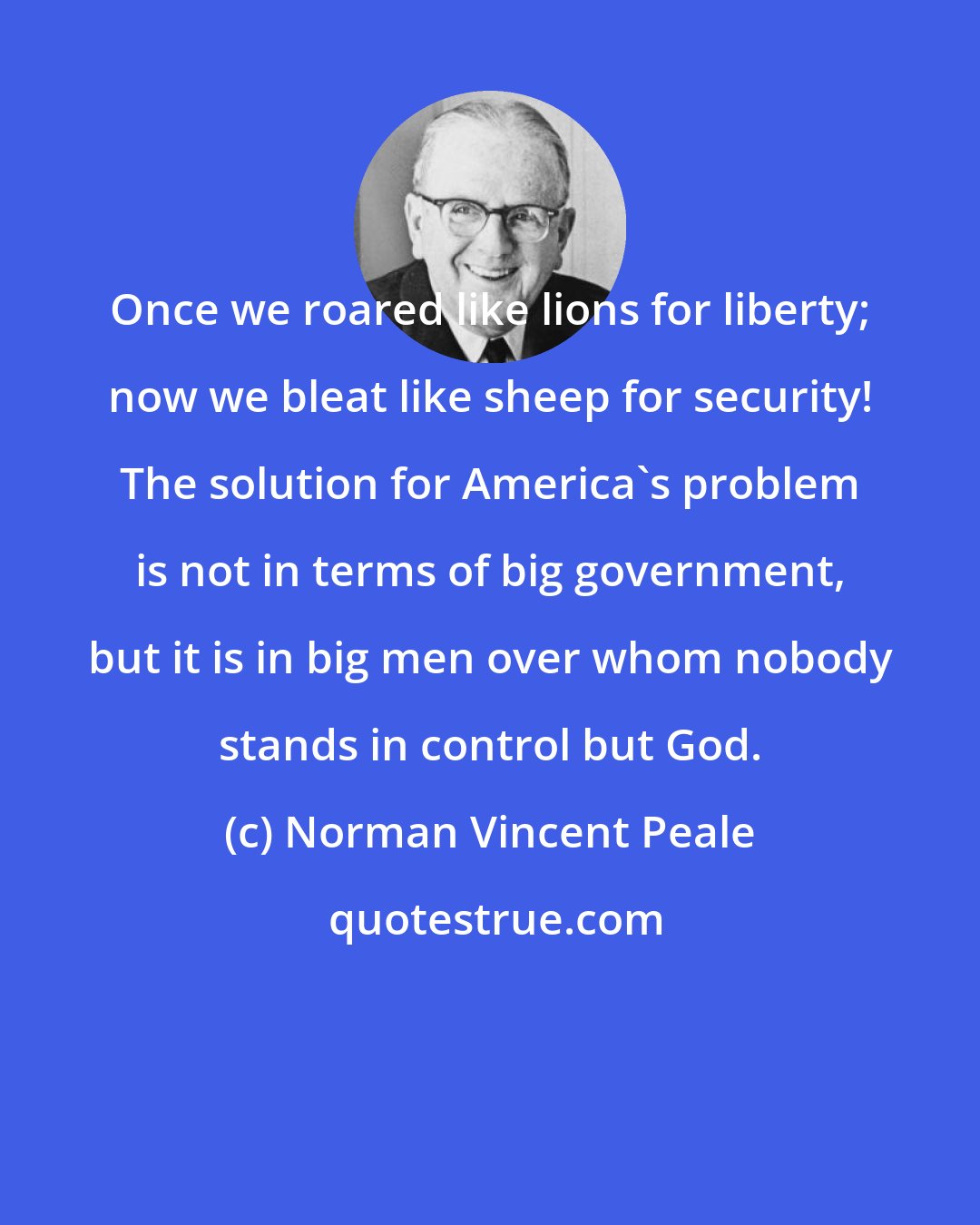 Norman Vincent Peale: Once we roared like lions for liberty; now we bleat like sheep for security! The solution for America's problem is not in terms of big government, but it is in big men over whom nobody stands in control but God.