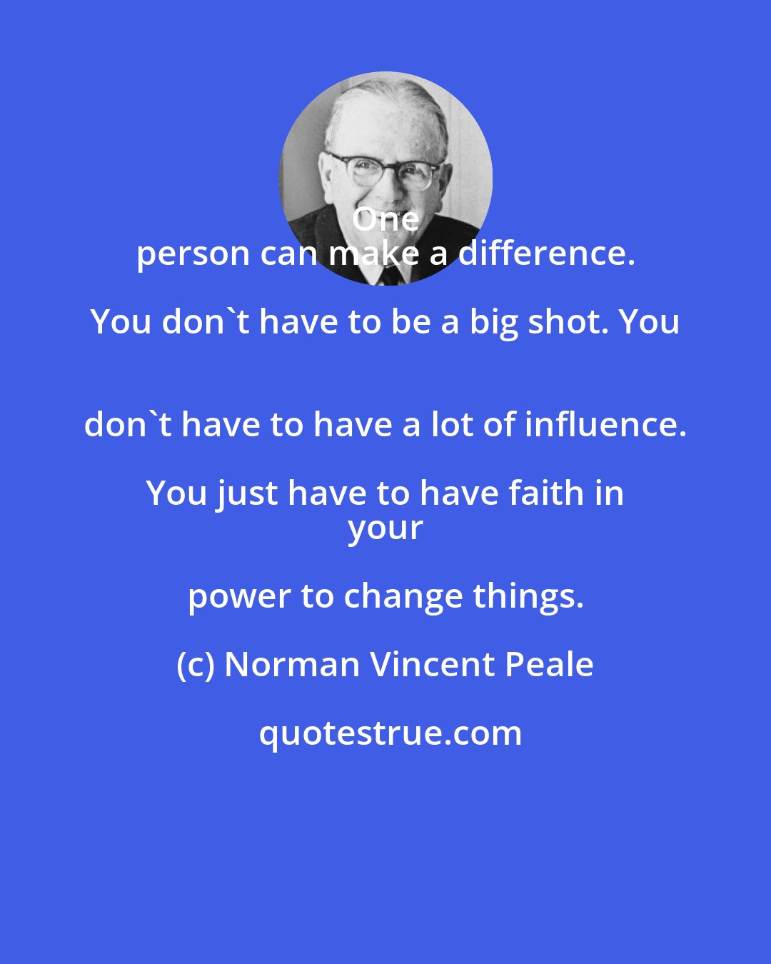 Norman Vincent Peale: One 
 person can make a difference. You don't have to be a big shot. You 
 don't have to have a lot of influence. You just have to have faith in 
 your power to change things.