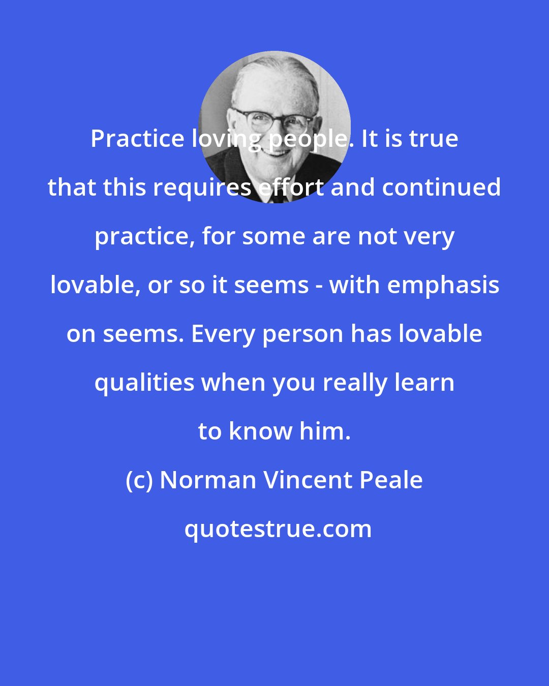 Norman Vincent Peale: Practice loving people. It is true that this requires effort and continued practice, for some are not very lovable, or so it seems - with emphasis on seems. Every person has lovable qualities when you really learn to know him.