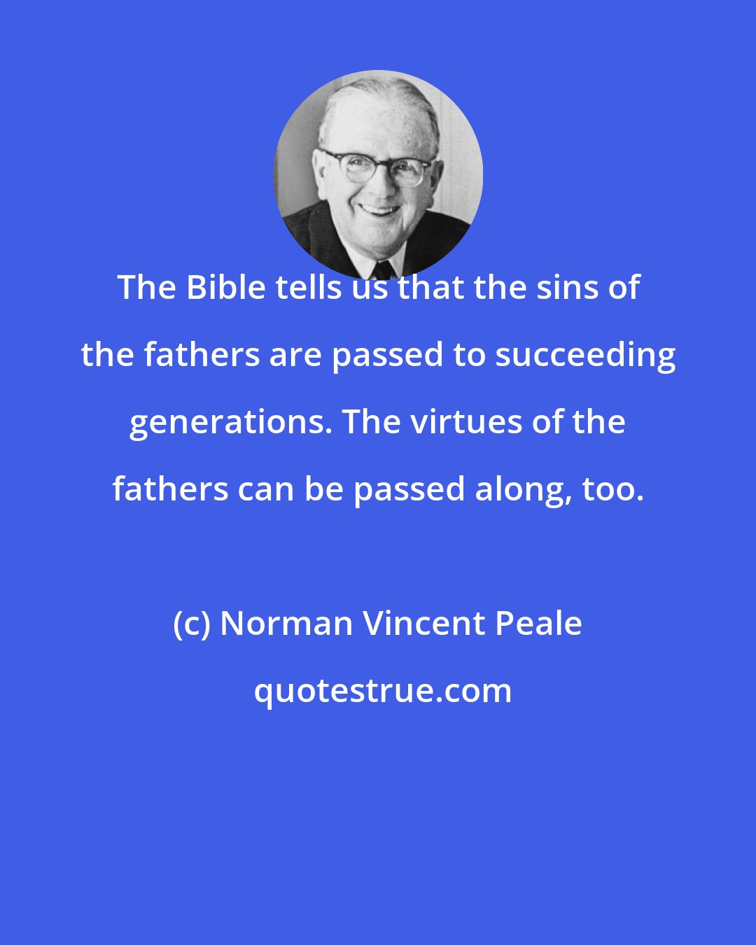 Norman Vincent Peale: The Bible tells us that the sins of the fathers are passed to succeeding generations. The virtues of the fathers can be passed along, too.