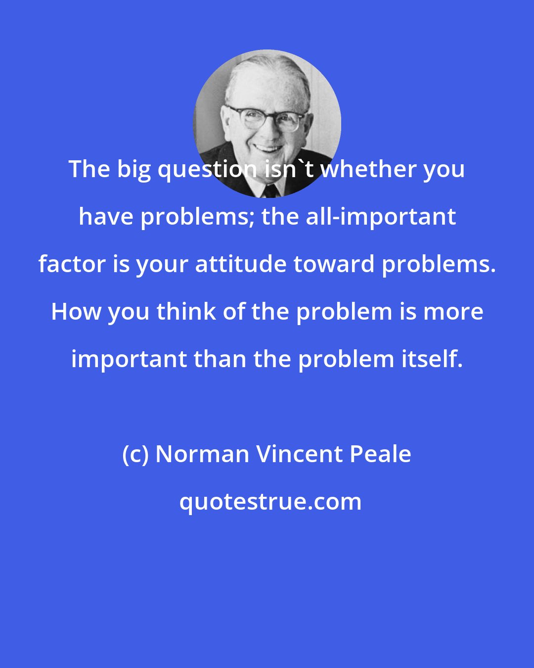 Norman Vincent Peale: The big question isn't whether you have problems; the all-important factor is your attitude toward problems. How you think of the problem is more important than the problem itself.