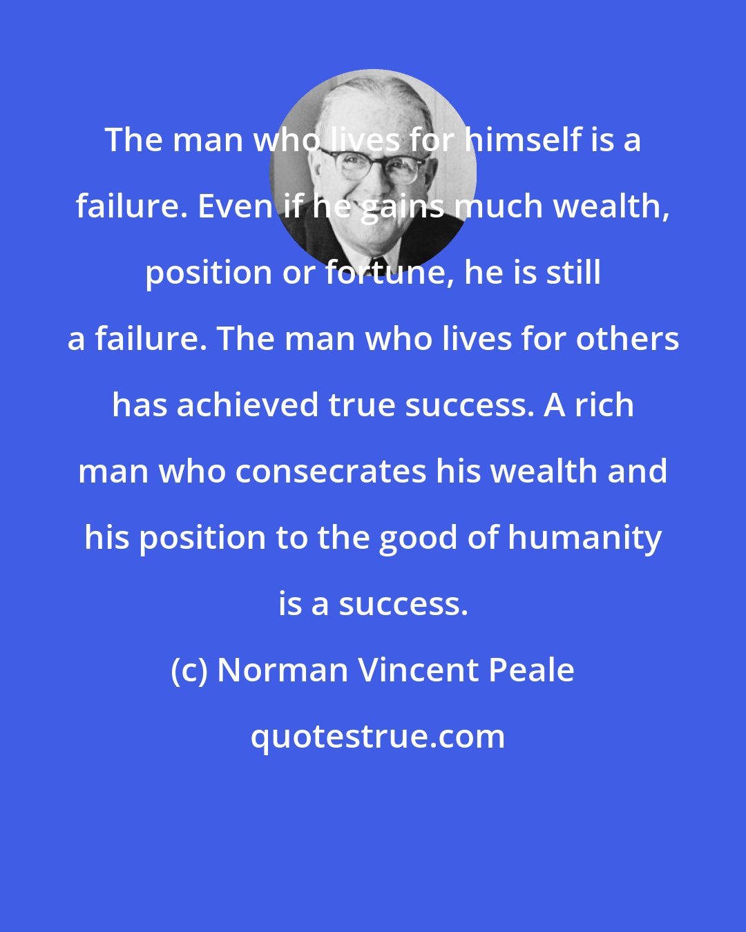 Norman Vincent Peale: The man who lives for himself is a failure. Even if he gains much wealth, position or fortune, he is still a failure. The man who lives for others has achieved true success. A rich man who consecrates his wealth and his position to the good of humanity is a success.