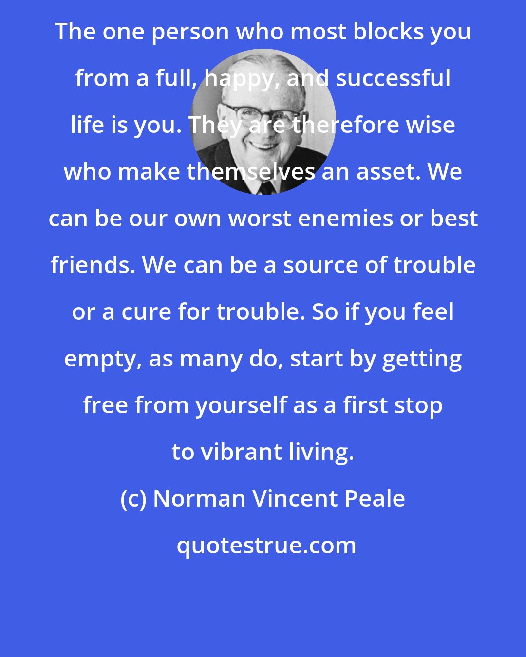 Norman Vincent Peale: The one person who most blocks you from a full, happy, and successful life is you. They are therefore wise who make themselves an asset. We can be our own worst enemies or best friends. We can be a source of trouble or a cure for trouble. So if you feel empty, as many do, start by getting free from yourself as a first stop to vibrant living.